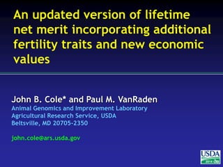 John B. Cole* and Paul M. VanRaden
Animal Genomics and Improvement Laboratory
Agricultural Research Service, USDA
Beltsville, MD 20705-2350
john.cole@ars.usda.gov
2014
An updated version of lifetime
net merit incorporating additional
fertility traits and new economic
values
 