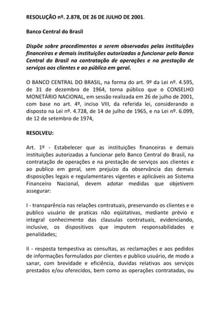 RESOLUÇÃO nº. 2.878, DE 26 DE JULHO DE 2001.<br />Banco Central do Brasil <br /> <br />Dispõe sobre procedimentos a serem observados pelas instituições financeiras e demais instituições autorizadas a funcionar pelo Banco Central do Brasil na contratação de operações e na prestação de serviços aos clientes e ao público em geral.<br /> <br />O BANCO CENTRAL DO BRASIL, na forma do art. 9º da Lei nº. 4.595, de 31 de dezembro de 1964, torna público que o CONSELHO MONETÁRIO NACIONAL, em sessão realizada em 26 de julho de 2001, com base no art. 4º, inciso VIII, da referida lei, considerando o disposto na Lei nº. 4.728, de 14 de julho de 1965, e na Lei nº. 6.099, de 12 de setembro de 1974, <br />RESOLVEU:<br />Art. 1º - Estabelecer que as instituições financeiras e demais instituições autorizadas a funcionar pelo Banco Central do Brasil, na contratação de operações e na prestação de serviços aos clientes e ao publico em geral, sem prejuízo da observância das demais disposições legais e regulamentares vigentes e aplicáveis ao Sistema Financeiro Nacional, devem adotar medidas que objetivem assegurar: <br />I - transparência nas relações contratuais, preservando os clientes e o publico usuário de praticas não eqüitativas, mediante prévio e integral conhecimento das clausulas contratuais, evidenciando, inclusive, os dispositivos que imputem responsabilidades e penalidades; <br />II - resposta tempestiva as consultas, as reclamações e aos pedidos de informações formulados por clientes e publico usuário, de modo a sanar, com brevidade e eficiência, duvidas relativas aos serviços prestados e/ou oferecidos, bem como as operações contratadas, ou decorrentes de publicidade transmitida por meio de quaisquer veículos institucionais de divulgação, envolvendo, em especial: <br />a) clausulas e condições contratuais;<br />b) características operacionais; <br />c) divergências na execução dos serviços; <br />III - clareza e formato que permitam fácil leitura dos contratos celebrados com clientes, contendo identificação de prazos, valores negociados, taxas de juros, de mora e de administração, comissão de permanência, encargos moratórios, multas por inadimplemento e demais condições; <br />IV - recepção pelos clientes de copia, impressa ou em meio eletrônico, dos contratos assim que formalizados, bem como recibos, comprovantes de pagamentos e outros documentos pertinentes as operações realizadas; <br />V - efetiva prevenção e reparação de danos patrimoniais e morais, causados a seus clientes e usuários. <br />Art. 2 º - As instituições referidas no art. 1º devem colocar a disposição dos clientes, em suas dependências, informações que assegurem total conhecimento acerca das situações que possam implicar recusa na recepção de documentos (cheques, bloquetos de cobrança, fichas de compensação e outros) ou na realização de pagamentos, na forma da legislação em vigor. <br />Parágrafo único - As instituições referidas no caput devem afixar, em suas dependências, em local e formato visíveis, o numero do telefone da Central de Atendimento ao Publico do Banco Central do Brasil, acompanhado da observação de que o mesmo se destina ao atendimento a denuncias e reclamações, alem do numero do telefone relativo ao serviço de mesma natureza, se por elas oferecido. <br />Art. 3º - As instituições referidas no art. 1º devem evidenciar para os clientes as condições contratuais e as decorrentes de disposições regulamentares, dentre as quais: <br />I - as responsabilidades pela emissão de cheques sem suficiente provisão de fundos; <br />II - as situações em que o correntista será inscrito no Cadastro de Emitentes de Cheques sem Fundos (CCF); <br />III - as penalidades a que o correntista esta sujeito; <br />IV - as tarifas cobradas pela instituição, em especial aquelas relativas a: <br />a) devolução de cheques sem suficiente provisão de fundos ou por outros motivos; <br />b) manutenção de conta de depósitos; <br />V - taxas cobradas pelo executante de serviço de compensação de cheques e outros papeis; <br />VI - providencias quanto ao encerramento da conta de depósitos, inclusive com definição dos prazos para sua adoção; <br />VII - remunerações, taxas, tarifas, comissões, multas e quaisquer outras cobranças decorrentes de contratos de abertura de credito, de cheque especial e de prestação de serviços em geral. <br />Parágrafo único - Os contratos de cheque especial, alem dos dispositivos referentes aos direitos e as obrigações pactuados, devem prever as condições para a renovação, inclusive do limite de credito, e para a rescisão, com indicação de prazos, das tarifas incidentes e das providencias a serem adotadas pelas partes contratantes. <br />Art. 4º - Ficam as instituições referidas no art. 1º obrigadas a dar cumprimento a toda informação ou publicidade que veicularem, por qualquer forma ou meio de comunicação, referente a contratos, operações e serviços oferecidos ou prestados, que devem inclusive constar do contrato que vier a ser celebrado. Parágrafo único - A publicidade de que trata o caput deve ser veiculada de tal forma que o publico possa identifica-la de forma simples e imediata. <br />Art. 5º - É vedada as instituições referidas no art. 1º a utilização de publicidade enganosa ou abusiva. <br />Parágrafo único - Para os efeitos do disposto no caput: <br />I - é enganosa qualquer modalidade de informação ou comunicação capaz de induzir a erro o cliente ou o usuário, a respeito da natureza, características, riscos, taxas, comissões, tarifas ou qualquer outra forma de remuneração, prazos, tributação e quaisquer outros dados referentes a contratos, operações ou serviços oferecidos ou prestados. <br />II - é abusiva, dentre outras, a publicidade que contenha discriminação de qualquer natureza, que prejudique a concorrência ou que caracterize imposição ou coerção. <br />Art. 6º - As instituições referidas no art. 1º, sempre que necessário, inclusive por solicitação dos clientes ou usuários, devem comprovar a veracidade e a exatidão da informação divulgada ou da publicidade por elas patrocinada. <br />Art. 7º - As instituições referidas no art. 1º, na contratação de operações com seus clientes, devem assegurar o direito a liquidação antecipada do debito, total ou parcialmente, mediante redução proporcional dos juros. <br />Art. 8º - As instituições referidas no art. 1º devem utilizar terminologia que possibilite, de forma clara e inequívoca, a identificação e o entendimento das operações realizadas, evidenciando valor, data, local e natureza, especialmente nos seguintes casos: <br />I - tabelas de tarifas de serviços; <br />II - contratos referentes a suas operações com clientes; <br />III - informativos e demonstrativos de movimentação de conta de depósitos de qualquer natureza, inclusive aqueles fornecidos por meio de equipamentos eletrônicos. <br />Art. 9º - As instituições referidas no art. 1º devem estabelecer em suas dependências alternativas técnicas, físicas ou especiais que garantam: <br />I - atendimento prioritário para pessoas portadoras de deficiência física ou com mobilidade reduzida, temporária ou definitiva, idosos, com idade igual ou superior a sessenta e cinco anos, gestantes, lactantes e pessoas acompanhadas por criança de colo, mediante: <br />a) garantia de lugar privilegiado em filas; <br />b) distribuição de senhas com numeração adequada ao atendimento preferencial; <br />c) guiche de caixa para atendimento exclusivo; ou <br />d) implantação de outro serviço de atendimento personalizado; <br />II - facilidade de acesso para pessoas portadoras de deficiência física ou com mobilidade reduzida, temporária ou definitiva, observado o sistema de segurança previsto na legislação e regulamentação em vigor; <br />III - acessibilidade aos guiches de caixa e aos terminais de auto atendimento, bem como facilidade de circulação para as pessoas referidas no inciso anterior; <br />IV - prestação de informações sobre seus procedimentos operacionais aos deficientes sensoriais (visuais e auditivos). <br />Parágrafo 1º - Para fins de cumprimento do disposto nos incisos II e III, fica estabelecido prazo de 720 dias, contados da data da entrada em vigor da regulamentação da Lei nº. 10.098, de 19 de dezembro de 2000, as instituições referidas no art. 1º, para adequação de suas instalações.<br />Parágrafo 2º - O inicio de funcionamento de dependência de instituição financeira fica condicionado ao cumprimento das disposições referidas nos incisos II e III, após a regulamentação da Lei nº. 10.098, de 2000.<br />Art. 10 - Os dados constantes dos cartões magnéticos emitidos pelas instituições referidas no art. 1º devem ser obrigatoriamente impressos em alto relevo, no prazo a ser definido pelo Banco Central do Brasil. <br />Art. 11 - As instituições referidas no art. 1º não podem estabelecer, para portadores de eficiência e para idosos, em decorrência dessas condições, exigências maiores que as fixadas para os demais clientes, excetuadas as previsões legais.<br />Art. 12 - As instituições referidas no art. 1º não podem impor aos deficientes sensoriais (visuais e auditivos) exigências diversas das estabelecidas para as pessoas não portadoras de deficiência, na contratação de operações e de prestação de serviços.Parágrafo único - Com vistas a assegurar o conhecimento pleno dos termos dos contratos, as instituições devem:<br />I - providenciar, no caso dos deficientes visuais, a leitura do inteiro teor do contrato, em voz alta, exigindo declaração do contratante de que tomou conhecimento de suas disposições, certificada por duas testemunhas, sem prejuízo da adoção, a seu critério, de outras medidas com a mesma finalidade;<br />II - requerer, no caso dos deficientes auditivos, a leitura, pelos mesmos, do inteiro teor do contrato, antes de sua assinatura.<br />Art. 13 - Na execução de serviços decorrentes de convênios, celebrados com outras entidades pelas instituições financeiras, e vedada a discriminação entre clientes e não clientes, com relação ao horário e ao local de atendimento.<br />Parágrafo único - Excetuam-se da vedação de que trata o caput: <br />I - o atendimento prestado no interior de empresa ou outras entidades, mediante postos de atendimento, ou em instalações não visíveis ao publico;<br />II - a fixação de horários específicos ou adicionais para determinados segmentos e de atendimento separado ou diferenciado, inclusive mediante terceirização de serviços ou sua prestação em parceria com outras instituições financeiras, desde que adotados critérios transparentes.<br />Art. 14 - E vedada a adoção de medidas administrativas relativas ao funcionamento das dependências das instituições referidas no art. 1º que possam implicar restrições ao acesso as áreas daquelas destinadas ao atendimento ao publico.<br />Art. 15 - As instituições referidas no art. 1º e vedado negar ou restringir, aos clientes e ao publico usuário, atendimento pelos meios convencionais, inclusive guiches de caixa, mesmo na hipótese de atendimento alternativo ou eletrônico.<br />Parágrafo 1º - O disposto no caput não se aplica as dependências exclusivamente eletrônicas.<br />Parágrafo 2º - A prestação de serviços por meios alternativos aos convencionais e prerrogativa das instituições referidas no caput, cabendo-lhes adotar as medidas que preservem a integridade, a confiabilidade, a segurança e o sigilo das transações realizadas, assim como a legitimidade dos serviços prestados, em face dos direitos dos clientes e dos usuários, devendo, quando for o caso, informá-los dos riscos existentes. <br />Art. 16 - Nos saques em espécie realizados em conta de depósitos a vista, na agencia em que o correntista a mantenha, e vedado as instituições financeiras estabelecer prazos que posterguem a operação para o expediente seguinte.<br />Parágrafo único - Na hipótese de saques de valores superiores a R$5.000,00 (cinco mil reais), deve ser feita solicitação com antecedência de quatro horas do encerramento do expediente, na agencia em que o correntista mantenha a conta sacada.<br />Art. 17 - É vedada a contratação de quaisquer operações condicionadas ou vinculadas a realização de outras operações ou a aquisição de outros bens e serviços. <br />Parágrafo 1º - A vedação de que trata o caput aplica-se, adicionalmente, as promoções e ao oferecimento de produtos e serviços ou a quaisquer outras situações que impliquem elevação artificiosa do preço ou das taxas de juros incidentes sobre a operação de interesse do cliente.<br />Parágrafo 2º - Na hipótese de operação que implique, por forca da legislação em vigor, contratação adicional de outra operação, fica assegurado ao contratante o direito de livre escolha da instituição com a qual deve ser pactuado o contrato adicional.<br />Parágrafo 3º - O disposto no caput não impede a previsão contratual de debito em conta de depósitos como meio exclusivo de pagamento de obrigações.<br />Art. 18 - Fica vedado as instituições referidas no art. 1.:<br />I - transferir automaticamente os recursos de conta de depósitos a vista e de conta de depósitos de poupança para qualquer modalidade de investimento, bem como realizar qualquer outra operação ou prestação de serviço sem previa autorização do cliente ou do usuário, salvo em decorrência de ajustes anteriores entre as partes;<br />II - prevalecer-se, em razão de idade, saúde, conhecimento, condição social ou econômica do cliente ou do usuário, para impor-lhe contrato, clausula contratual, operação ou prestação de serviço;<br />III - elevar, sem justa causa, o valor das taxas, tarifas, comissões ou qualquer outra forma de remuneração de operações ou serviços ou cobrá-las em valor superior ao estabelecido na regulamentação e legislação vigentes;<br />IV - aplicar formula ou índice de reajuste diverso do legal ou contratualmente estabelecido;<br />V - deixar de estipular prazo para o cumprimento de suas obrigações ou deixar a fixação do termo inicial a seu exclusivo critério;<br />VI - rescindir, suspender ou cancelar contrato, operação ou serviço, ou executar garantia fora das hipóteses legais ou contratualmente previstas;<br />VII - expor, na cobrança da divida, o cliente ou o usuário a qualquer tipo de constrangimento ou de ameaça.<br />Parágrafo 1º - A autorização referida no inciso I deve ser fornecida por escrito ou por meio eletrônico, com estipulação de prazo de validade, que poderá ser indeterminado, admitida a sua previsão no próprio instrumento contratual de abertura da conta de depósitos. <br />Parágrafo 2º - O cancelamento da autorização referida no inciso I deve surtir efeito a partir da data definida pelo cliente, ou na sua falta, a partir da data do recebimento pela instituição financeira do pedido pertinente. <br />Parágrafo 3º - No caso de operação ou serviço sujeito a regime de controle ou de tabelamento de tarifas ou de taxas, as instituições referidas no art. 1º não podem exceder os limites estabelecidos, cabendo-lhes restituir as quantias recebidas em excesso, atualizadas, de conformidade com as normas legais aplicáveis, sem prejuízo de outras sanções cabíveis.<br />Parágrafo 4º - Excetuam-se das vedações de que trata este artigo os casos de estorno necessários a correção de lançamentos indevidos decorrentes de erros operacionais por parte da instituição financeira, os quais deverão ser comunicados, de imediato, ao cliente.<br />Art. 19 - O descumprimento do disposto nesta Resolução sujeita a instituição e os seus administradores as sanções previstas na legislação e regulamentação em vigor.<br />Art. 20 - Fica o Banco Central do Brasil autorizado a:<br />I - baixar as normas e a adotar as medidas julgadas necessárias a execução do disposto nesta Resolução, podendo inclusive regulamentar novas situações decorrentes do relacionamento entre as pessoas físicas e jurídicas especificadas nos artigos anteriores;<br />II - fixar, em razão de questões operacionais, prazos diferenciados para o atendimento do disposto nesta Resolução.<br />Art. 21 - Esta Resolução entra em vigor na data de sua publicação.<br />Art. 22 - Ficam revogados o Parágrafo 2º do art. 1º da Resolução nº. 1.764, de 31 de outubro de 1990, com redação dada pela Resolução nº. 1.865, de 5 de setembro de 1991, a Resolução nº. 2.411, de 31 de julho de 1997, e o Comunicado nº. 7.270, de 9 de fevereiro de 2000.<br /> <br />Brasília, 26 de julho de 2001.<br />Carlos Eduardo de Freitas <br />Presidente Interino<br />