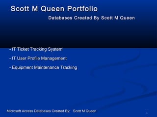 1
Scott M Queen PortfolioScott M Queen Portfolio
Databases Created By Scott M QueenDatabases Created By Scott M Queen
- IT Ticket Tracking System- IT Ticket Tracking System
Microsoft Access Databases Created By: Scott M QueenMicrosoft Access Databases Created By: Scott M Queen
- IT User Profile Management- IT User Profile Management
- Equipment Maintenance Tracking- Equipment Maintenance Tracking
 