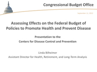 Congressional Budget Office
                                                          September 11, 2012




  Assessing Effects on the Federal Budget of
Policies to Promote Health and Prevent Disease
                     Presentation to the
         Centers for Disease Control and Prevention


                          Linda Bilheimer
 Assistant Director for Health, Retirement, and Long-Term Analysis
 