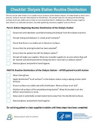  
   
Checklist: Dialysis Station Routine Disinfection 
This list can be used if there is no visible soil on surfaces at the dialysis station. If visible blood or other soil is
present, surfaces must be cleaned prior to disinfection. The proper steps for cleaning and disinfecting
surfaces that have visible soil on them are not described herein. Additional or different steps might be
warranted in an outbreak situation. Consider gathering necessary supplies1
prior to Part A.
Part A: Before Beginning Routine Disinfection of the Dialysis Station
Disconnect and takedown used blood tubing and dialyzer from the dialysis machine.
Discard tubing and dialyzers in a leak-proof container2
.
Check that there is no visible soil or blood on surfaces.
Ensure that the priming bucket has been emptied3
.
Ensure that the patient has left the dialysis station4
.
Discard all single-use supplies. Move any reusable supplies to an area where they will
be cleaned and disinfected before being stored or returned to a dialysis station5
.
Remove gloves and perform hand hygiene.
PART B: Routine Disinfection of the Dialysis Station – AFTER patient has left station
Wear clean gloves.
Apply disinfectant6
to all surfaces7
in the dialysis station using a wiping motion (with
friction).
Ensure surfaces are visibly wet with disinfectant. Allow surfaces to air-dry8
.
Disinfect all surfaces of the emptied priming bucket3
. Allow the bucket to air-dry
before reconnection or reuse.
Keep used or potentially contaminated items away from the disinfected surfaces.
Remove gloves and perform hand hygiene.
Do not bring patient or clean supplies to station until these steps have been completed. 
 