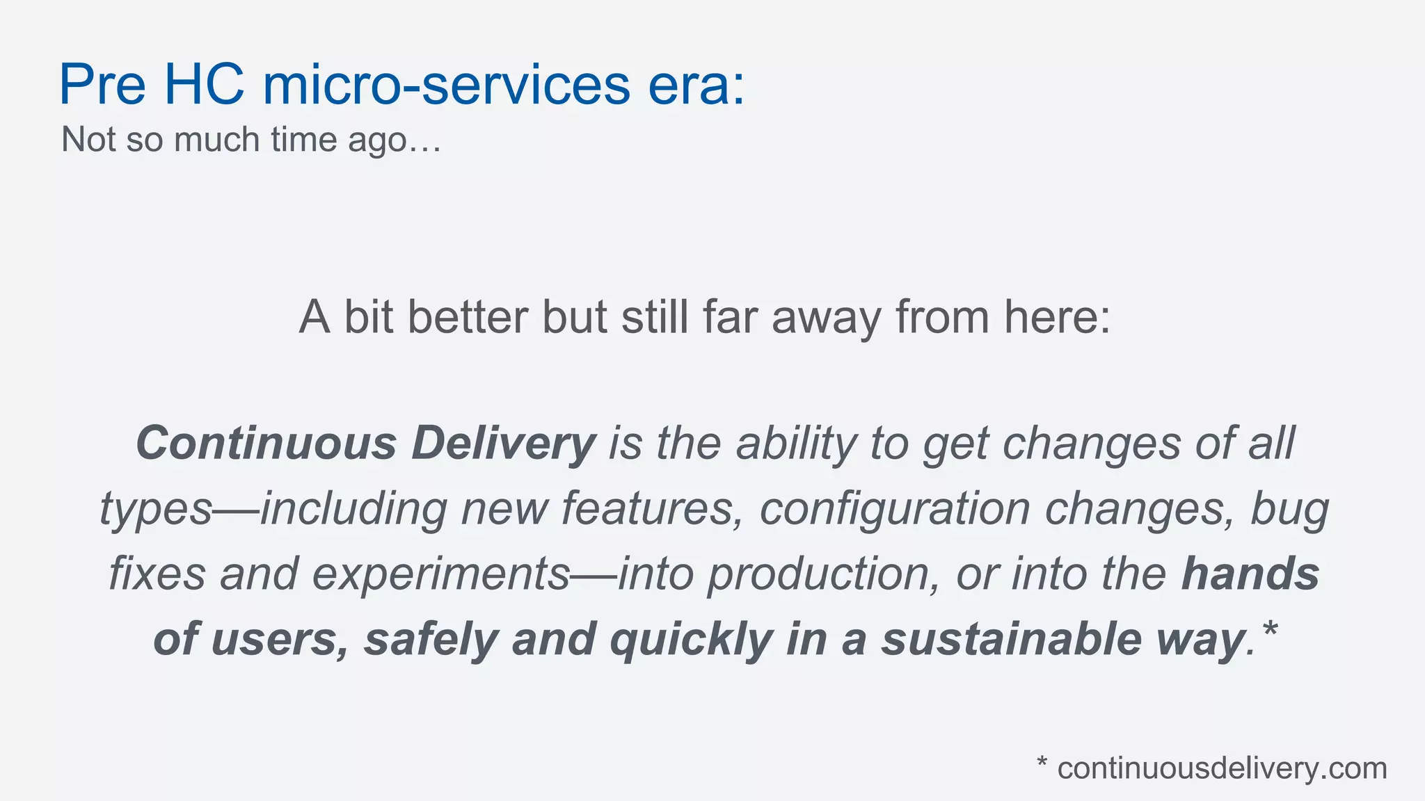 Pre HC micro-services era:
Not so much time ago…
Continuous Delivery is the ability to get changes of all
types—including new features, configuration changes, bug
fixes and experiments—into production, or into the hands
of users, safely and quickly in a sustainable way.*
A bit better but still far away from here:
* continuousdelivery.com
 