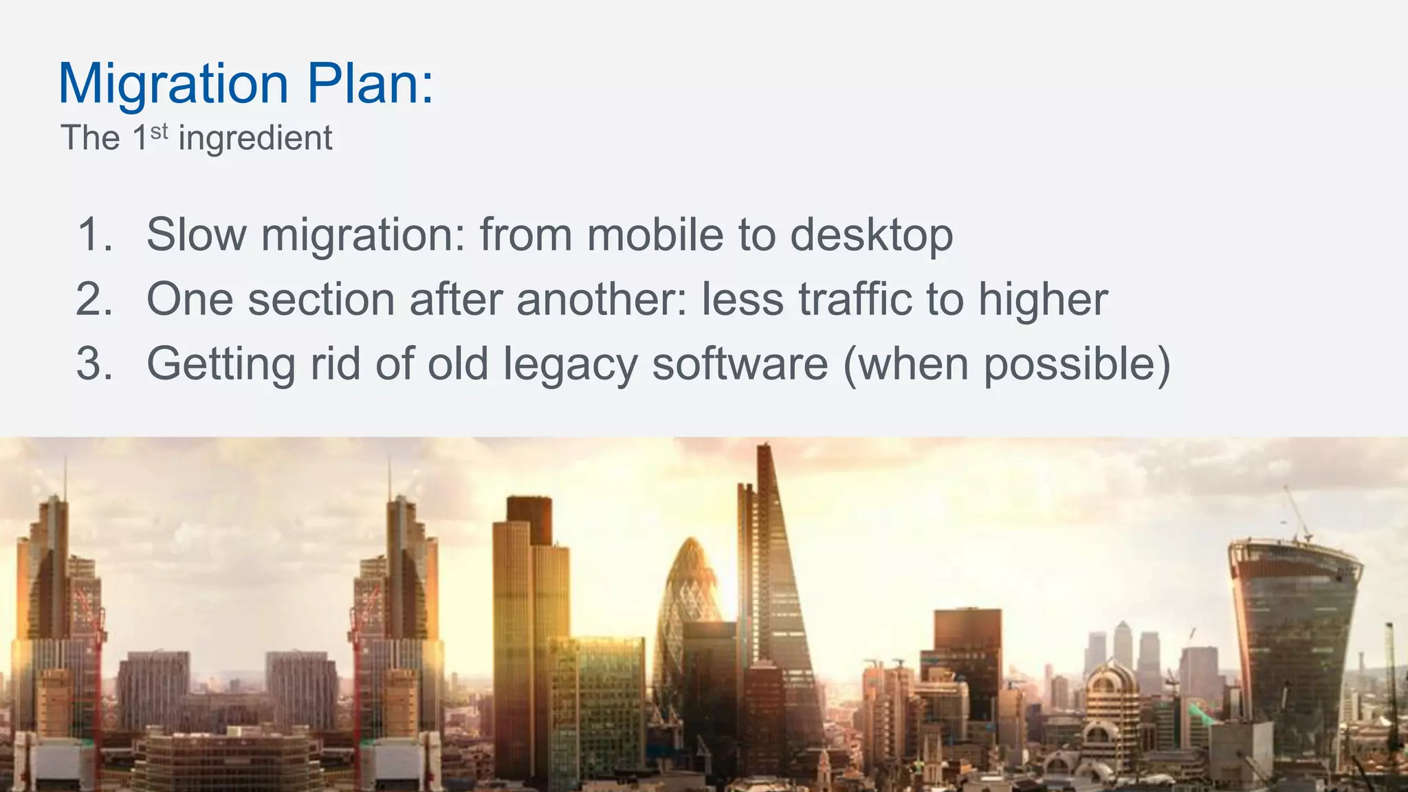 The 1st ingredient
1.  Slow migration: from mobile to desktop
2.  One section after another: less traffic to higher
3.  Getting rid of old legacy software (when possible)
Migration Plan:
 