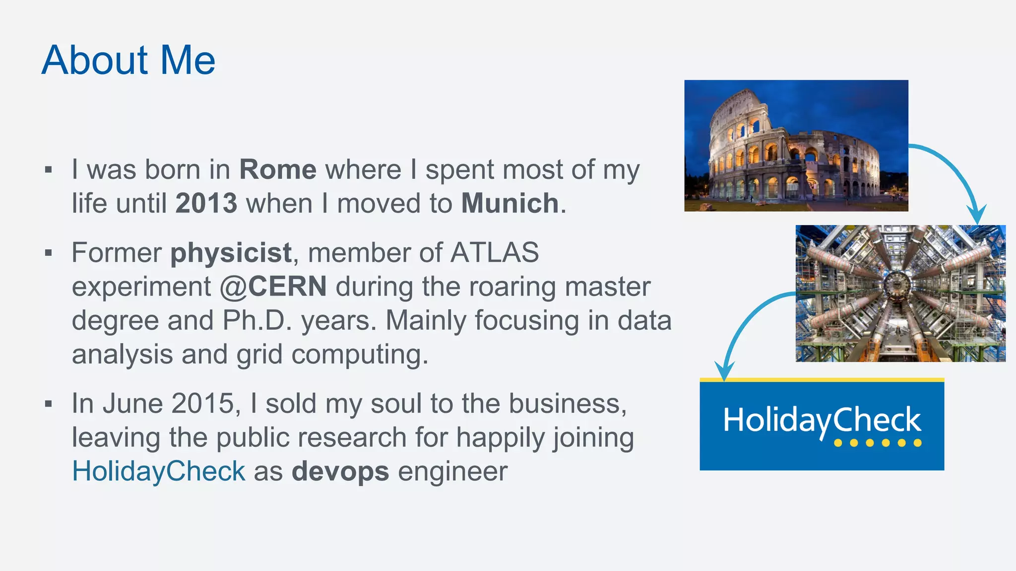 ▪  I was born in Rome where I spent most of my
life until 2013 when I moved to Munich.
▪  Former physicist, member of ATLAS
experiment @CERN during the roaring master
degree and Ph.D. years. Mainly focusing in data
analysis and grid computing.
▪  In June 2015, I sold my soul to the business,
leaving the public research for happily joining
HolidayCheck as devops engineer
About Me
 