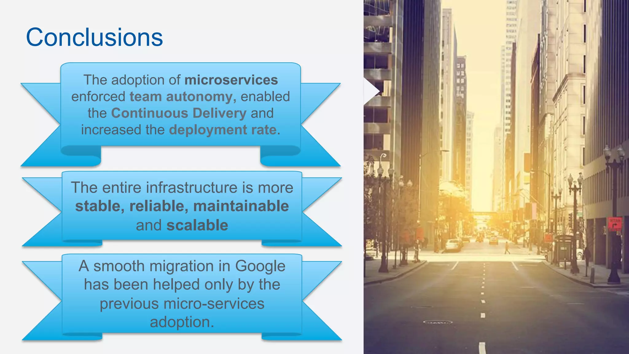 Conclusions
The adoption of microservices
enforced team autonomy, enabled
the Continuous Delivery and
increased the deployment rate.
The entire infrastructure is more
stable, reliable, maintainable
and scalable
A smooth migration in Google
has been helped only by the
previous micro-services
adoption.
 