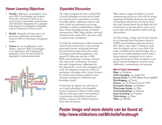 Viewer Learning Objectives                           Expanded Discussion
1. Describe collaborative, social adaptive, inter-   This study investigated the extent to which Web         When asked to compare the efficiency of email
   active Web 2.0 technologies and recognize         2.0 social technologies are being used by health        communication and the use of the wiki for storing,
   the benefits and barriers of their use as a       care research teams at southwestern universities.       organizing and finding information, the majority
   means of peer-to-peer health communication        As socially adaptive, collaborative Internet tools      of respondents indicated that the wiki was better
   and information management for a geograph-        evolve, health care professionals can leverage          than email. Results showed that the higher the level
   ically dispersed, interdisciplinary biomedical    technology to enhance multidisciplinary collabor-       of technical savvy, the more likely a person was to
   research Community of Practice (CoP).
                                                     ation, increase knowledge sharing, and improve          use the wiki, and this typically correlated with age
2. Identify commonly used open source and            communication. Wikis, blogs, podcasts, and social       and profession.
   proprietary collaborative social adaptive         networking tools, among others, may prove useful
   interactive Web 2.0 information management        to improve project management.                          As of this writing, a similar study has been initiated
   systems.                                                                                                  for a Community-Based Participatory Research
                                                     Currently, the communication toolset among many         (CBPR) team developing a pilot intervention to
3. Evaluate the use of collaborative, social         research teams consists of face-to-face meetings,       allow elders to “age in place.” Preliminary results
   adaptive, interactive Web 2.0 technologies        photocopied minutes, and passing documents              show that adoption and use is more likely if the
   in an organization, and, if subsequently          back and forth by email. Email is the number            project is deadline driven and has funding. Also, a
   appropriate, choose one that best fits the        one business social software application, with          study of seven resident physician research teams is
   organization’s communication needs.               around 247 billion sent each day in 2009.               being conducted, examing the use of a wiki to
                                                     While social networking—meetings, conference            manage research projects from conception to com-
                                                     calls, water-cooler conversations—has always            pletion: protocol development, literature review,
                                                     been part of organizations, collaboration has           collaboration, communication, and reporting.

                                                                                                             Web 2.0 Social Technologies:
                                                     been ‘docucentric’—excel, word, powerpoint, and
                                                     email. The ubiquitous connectivity of Web 2.0
                                                     participatory technologies offer a variety of choices   Blogs, e.g. Wordpress
                                                     for research teams looking to implement more            Instant messaging, e.g. Google Chat
                                                     advanced technology for collaboration and               Internet forums, e.g. PHP Bulletin Board (phpBB)
                                                     knowledge creation.                                     Microblogging, e.g. Twitter
                                                                                                             Podcasts, e.g. The Podcast Network (TPN)
                                                     To determine the adoption rate and extent of            Presentation sharing, e.g. Slideshare
                                                     use of social technologies in the biomedical            Photo/image sharing, e.g. Flickr
                                                     research Community of Practice (CoP) studied,           Social bookmarking, e.g. Delicious
                                                     wiki and email usage analytics were performed.          Social networking, e.g. LinkedIn
                                                     A questionnaire was developed using Survey              Video sharing, e.g. Vimeo
                                                     Monkey to measure CoP member perceptions                Wikis, e.g. PBworks
                                                     about wiki and email use.


                                                     Poster image and more details can be found at:
                                                     http://www.slideshare.net/MichelleFarabough
 