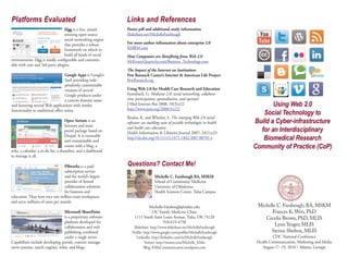 Platforms Evaluated                                             Links and References
                                  Elgg is a free, award-        Poster pdf and additional study information
                                  winning open source           Slideshare.net/MichelleFarabough
                                  social networking engine
                                  that provides a robust        For more author information about enterprise 2.0
                                  framework on which to         KMRM.com
                                  build all kinds of social     How Companies are Benefiting from Web 2.0
environments. Elgg is totally configurable and customiz-        McKinseyQuarterly.com/Business_Technology.com
able with core and 3rd-party plugins.
                                                                The Impact of the Internet on Institutions
                                    Google Apps is Google’s     Pew Research Center’s Internet & American Life Project
                                    SaaS providing inde-        PewResearch.org
                                    pendently customizable
                                    versions of several         Using Web 2.0 for Health Care Research and Education


                                                                                                                                        Using Web 2.0
                                    Google products under       Eysenbach, G. Medicine 2.0: social networking, collabora-
                                    a custom domain name        tion, participation, apomediation, and openness


                                                                                                                                    Social Technology to
and featuring several Web applications with similar             J Med Internet Res 2008; 10(3):e22
                                                                http://www.jmir.org/2008/3/e22/

                                                                                                                                 Build a Cyber-infrastructure
functionality to traditional office suites.
                                                                Boulos, K. and Wheeler, S. The emerging Web 2.0 social

                                                                                                                                   for an Interdisciplinary
                                     Open Atrium is an          software: an enabling suite of sociable technologies in health
                                     Intranet and team


                                                                                                                                    Biomedical Research
                                                                and health care education
                                     portal package based on    Health Information & Libraries Journal 2007; 24(1):e23


                                                                                                                                 Community of Practice (CoP)
                                     Drupal. It is extensible   http://dx.doi.org/10.1111/j.1471-1842.2007.00701.x
                                     and customizable and
                                     comes with a blog, a
wiki, a calendar, a to-do list, a shoutbox, and a dashboard


                                                                Questions? Contact Me!
to manage it all.

                                  PBworks is a paid
                                  subscription service
                                  and the world’s largest                         Michelle C. Farabough BA, MSKM
                                  provider of hosted                              School of Community Medicine
                                  collaboration solutions                         University of Oklahoma
                                  for business and                                Health Sciences Center, Tulsa Campus
education. They host over one million team workspaces
and serve millions of users per month.
                                                                             Michelle-Farabough@ouhsc.edu                         Michelle C. Farabough, BA, MSKM
                                 Microsoft SharePoint                         OU Family Medicine Clinic                                 Frances K. Wen, PhD
                                 is a proprietary software           1111 South Saint Louis Avenue, Tulsa, OK 74120                  Cecelia Brown, PhD, MLIS
                                 platform developed for                               918-619-4758
                                 collaboration and web              Slideshare: http://www.slideshare.net/MichelleFarabough
                                                                                                                                          Lynn Yeager, MLIS
                                 publishing combined               Profile: http://www.google.com/profiles/MichelleFarabough            Steven Shelton, MLIS
                                 under a single server.               LinkedIn: http://linkedin.com/in/MichelleFarabough                   CDC National Conference
Capabilities include developing portals, content manage-                    Twitter: http://twitter.com/Michelle_KMer             Health Communication, Marketing and Media
ment systems, search engines, wikis, and blogs.                             Blog: KMisCommunication.wordpress.com                    August 17–19, 2010 • Atlanta, Georgia
 