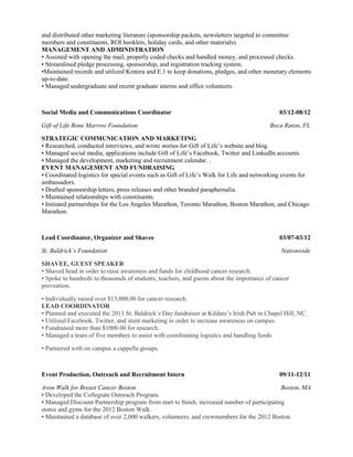 and distributed other marketing literature (sponsorship packets, newsletters targeted to committee 
members and constituents, ROI booklets, holiday cards, and other materials). 
MANAGEMENT AND ADMINISTRATION 
• Assisted with opening the mail, properly coded checks and handled money, and processed checks. 
• Streamlined pledge processing, sponsorship, and registration tracking system. 
•Maintained records and utilized Kintera and E.1 to keep donations, pledges, and other monetary elements 
up-to-date. 
• Managed undergraduate and recent graduate interns and office volunteers. 
Social Media and Communications Coordinator 03/12-08/12 
Gift of Life Bone Marrow Foundation Boca Raton, FL 
STRATEGIC COMMUNICATION AND MARKETING 
• Researched, conducted interviews, and wrote stories for Gift of Life’s website and blog. 
• Managed social media, applications include Gift of Life’s Facebook, Twitter and LinkedIn accounts. 
• Managed the development, marketing and recruitment calendar. . 
EVENT MANAGEMENT AND FUNDRAISING 
• Coordinated logistics for special events such as Gift of Life’s Walk for Life and networking events for 
ambassadors. 
• Drafted sponsorship letters, press releases and other branded paraphernalia. 
• Maintained relationships with constituents. 
• Initiated partnerships for the Los Angeles Marathon, Toronto Marathon, Boston Marathon, and Chicago 
Marathon. 
Lead Coordinator, Organizer and Shavee 03/07-03/12 
St. Baldrick’s Foundation Nationwide 
SHAVEE, GUEST SPEAKER 
• Shaved head in order to raise awareness and funds for childhood cancer research. 
• Spoke to hundreds to thousands of students, teachers, and guests about the importance of cancer 
prevention. 
• Individually raised over $15,000.00 for cancer research. 
LEAD COORDINATOR 
• Planned and executed the 2011 St. Baldrick’s Day fundraiser at Kildare’s Irish Pub in Chapel Hill, NC. 
• Utilized Facebook, Twitter, and stunt marketing in order to increase awareness on campus. 
• Fundraised more than $1000.00 for research. 
• Managed a team of five members to assist with coordinating logistics and handling funds 
• Partnered with on campus a cappella groups. 
Event Production, Outreach and Recruitment Intern 09/11-12/11 
Avon Walk for Breast Cancer Boston Boston, MA 
• Developed the Collegiate Outreach Program. 
• Managed Discount Partnership program from start to finish, increased number of participating 
stores and gyms for the 2012 Boston Walk. 
• Maintained a database of over 2,000 walkers, volunteers, and crewmembers for the 2012 Boston 
 