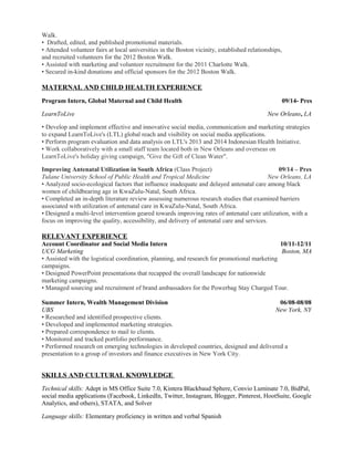 Walk. 
• Drafted, edited, and published promotional materials. 
• Attended volunteer fairs at local universities in the Boston vicinity, established relationships, 
and recruited volunteers for the 2012 Boston Walk. 
• Assisted with marketing and volunteer recruitment for the 2011 Charlotte Walk. 
• Secured in-kind donations and official sponsors for the 2012 Boston Walk. 
MATERNAL AND CHILD HEALTH EXPERIENCE 
Program Intern, Global Maternal and Child Health 09/14- Pres 
LearnToLive New Orleans, LA 
• Develop and implement effective and innovative social media, communication and marketing strategies 
to expand LearnToLive's (LTL) global reach and visibility on social media applications. 
• Perform program evaluation and data analysis on LTL's 2013 and 2014 Indonesian Health Initiative. 
• Work collaboratively with a small staff team located both in New Orleans and overseas on 
LearnToLive's holiday giving campaign, "Give the Gift of Clean Water". 
Improving Antenatal Utilization in South Africa (Class Project) 09/14 – Pres 
Tulane University School of Public Health and Tropical Medicine New Orleans, LA 
• Analyzed socio-ecological factors that influence inadequate and delayed antenatal care among black 
women of childbearing age in KwaZulu-Natal, South Africa. 
• Completed an in-depth literature review assessing numerous research studies that examined barriers 
associated with utilization of antenatal care in KwaZulu-Natal, South Africa. 
• Designed a multi-level intervention geared towards improving rates of antenatal care utilization, with a 
focus on improving the quality, accessibility, and delivery of antenatal care and services. 
RELEVANT EXPERIENCE 
Account Coordinator and Social Media Intern 10/11-12/11 
UCG Marketing Boston, MA 
• Assisted with the logistical coordination, planning, and research for promotional marketing 
campaigns. 
• Designed PowerPoint presentations that recapped the overall landscape for nationwide 
marketing campaigns. 
• Managed sourcing and recruitment of brand ambassadors for the Powerbag Stay Charged Tour. 
Summer Intern, Wealth Management Division 06/08-08/08 
UBS New York, NY 
• Researched and identified prospective clients. 
• Developed and implemented marketing strategies. 
• Prepared correspondence to mail to clients. 
• Monitored and tracked portfolio performance. 
• Performed research on emerging technologies in developed countries, designed and delivered a 
presentation to a group of investors and finance executives in New York City. 
SKILLS AND CULTURAL KNOWLEDGE 
Technical skills: Adept in MS Office Suite 7.0, Kintera Blackbaud Sphere, Convio Luminate 7.0, BidPal, 
social media applications (Facebook, LinkedIn, Twitter, Instagram, Blogger, Pinterest, HootSuite, Google 
Analytics, and others), STATA, and Solver 
Language skills: Elementary proficiency in written and verbal Spanish 
 