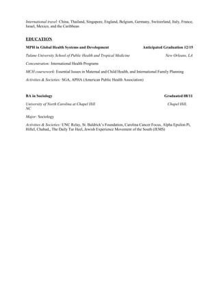 International travel: China, Thailand, Singapore, England, Belgium, Germany, Switzerland, Italy, France, 
Israel, Mexico, and the Caribbean 
EDUCATION 
MPH in Global Health Systems and Development Anticipated Graduation 12/15 
Tulane University School of Public Health and Tropical Medicine New Orleans, LA 
Concentration: International Health Programs 
MCH coursework: Essential Issues in Maternal and Child Health, and International Family Planning 
Activities & Societies: SGA, APHA (American Public Health Association) 
BA in Sociology Graduated 08/11 
University of North Carolina at Chapel Hill Chapel Hill, 
NC 
Major: Sociology 
Activities & Societies: UNC Relay, St. Baldrick’s Foundation, Carolina Cancer Focus, Alpha Epsilon Pi, 
Hillel, Chabad,, The Daily Tar Heel, Jewish Experience Movement of the South (JEMS) 
