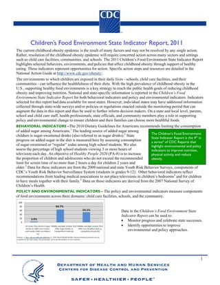Children’s Food Environment State Indicator Report, 2011
The current childhood obesity epidemic is the result of many factors and may not be resolved by any single action.
Rather, resolution of the childhood obesity epidemic will require concerted action across many sectors and settings
such as child care facilities, communities, and schools. The 2011 Children’s Food Environment State Indicator Report
highlights selected behaviors, environments, and policies that affect childhood obesity through support of healthy
eating. These indicators represent opportunities for action. Specific action steps and resources are detailed in the
National Action Guide at http://www.cdc.gov/obesity/.
The environments to which children are exposed in their daily lives - schools, child care facilities, and their
communities - can influence the healthfulness of their diets. With the high prevalence of childhood obesity in the
U.S., supporting healthy food environments is a key strategy to reach the public health goals of reducing childhood
obesity and improving nutrition. National and state-specific information is reported in the Children’s Food
Environment State Indicator Report for both behavioral indicators and policy and environmental indicators. Indicators
selected for this report had data available for most states. However, individual states may have additional information
collected through state-wide surveys and/or policies or regulations enacted outside the monitoring period that can
augment the data in this report and thus be used to further inform decision makers. On a state and local level, parents,
school and child care staff, health professionals, state officials, and community members play a role in supporting
policy and environmental change to ensure children and their families can choose more healthful foods.
BEHAVIORAL INDICATORS –The 2010 Dietary Guidelines for Americans recommends limiting the consumption
of added sugar among Americans.1 The leading source of added sugar among
                                                                                        The Children’s Food Environment
children is sugar-sweetened drinks (also referred to as sugar drinks).2 State
                                                                                        State Indicator Report is the 4th in
progress on added-sugar in the diet is measured here by assessing consumption           a series* of CDC Reports that
of sugar-sweetened or “regular” sodas among high school students. We also               highlight environmental and policy
assess the percentage of high school students viewing 3 or more hours of                indicators to improve nutrition,
television each day. An objective of Healthy People 2020 (PA-8) is to increase          physical activity and reduce
the proportion of children and adolescents who do not exceed the recommended            obesity.
limit for screen time of no more than 2 hours a day for children 2 years and
older.3 Data for these indicators are from the 2009 national and state Youth Risk Behavior Surveys, components of
CDC’s Youth Risk Behavior Surveillance System (students in grades 9-12). Other behavioral indicators reflect
recommendations from leading medical associations to not place televisions in children’s bedrooms4 and for children
to have meals together with their family.5 Data on those indicators are derived from the 2007 National Survey of
Children’s Health.
POLICY AND ENVIRONMENTAL INDICATORS – The policy and environmental indicators measure components
of food environments across three domains: child care facilities, schools, and the community.


                                                                     Data in the Children’s Food Environment State
                                                                     Indicator Report can be used to:
                                                                         Monitor progress and celebrate state successes.
                                                                         Identify opportunities to improve
                                                                         environmental and policy approaches.




                                                                                                                          1
 