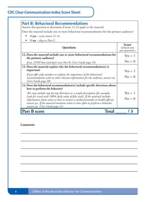 CDC Clear Communication Index Score Sheet
Part B: Behavioral Recommendations
Answer this question to determine if items 12-14 apply to the material.
Does the material include one or more behavioral recommendations for the primary audience?
•	 If yes – score items 12-14.
•	 If no – skip to Part C.
Score
Questions (Check one
per question)
12. Does the material include one or more behavioral recommendations for Yes = 1
the primary audience?
If no, STOP here and don’t score Part B. (User Guide page 19) No = 0
13. Does the material explain why the behavioral recommendation(s) is
important? Yes = 1
If you offer only numbers to explain the importance of the behavioral
recommendation with no other relevant information for the audience, answer no. No = 0
(User Guide page 20)
14. Does the behavioral recommendation(s) include specific directions about
how to perform the behavior?
This may include step-by-step directions or a simple description (for example: Yes = 1
Look for cereal with 100% daily value of folic acid). If the material includes
information about when or how to contact a medical provider or health official, No = 0
answer yes. If the material mentions when or how often to perform a behavior,
answer yes. (User Guide page 21)
Part B score Total _____ / 3
Comments
4 Office of the Associate Director for Communication
0
Save Form Next Page
Previous Page
Go to Part C
Revised May 2013
 