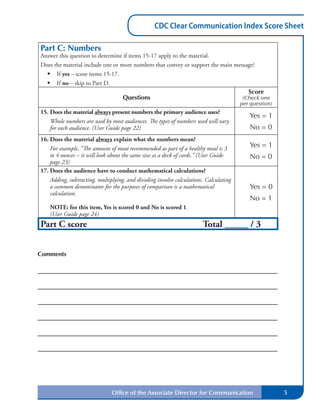 CDC Clear Communication Index Score Sheet
Part C: Numbers
Answer this question to determine if items 15-17 apply to the material.
Does the material include one or more numbers that convey or support the main message?
•	 If yes – score items 15-17.
•	 If no – skip to Part D.
Score
Questions (Check one
per question)
15. Does the material always present numbers the primary audience uses?
Yes = 1
Whole numbers are used by most audiences. The types of numbers used will vary
for each audience. (User Guide page 22) No = 0
16. Does the material always explain what the numbers mean?
Yes = 1For example, “The amount of meat recommended as part of a healthy meal is 3
to 4 ounces – it will look about the same size as a deck of cards.” (User Guide No = 0
page 23)
17. Does the audience have to conduct mathematical calculations?
Adding, subtracting, multiplying, and dividing involve calculations. Calculating
a common denominator for the purposes of comparison is a mathematical Yes = 0
calculation.
No = 1
NOTE: for this item, Yes is scored 0 and No is scored 1.
(User Guide page 24)
Part C score Total _____ / 3
Comments
Office of the Associate Director for Communication 5
0
Save Form Next Page
Previous Page
Go to Part D
Revised May 2013
 