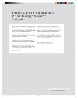 You aim to please your customers.
                 We aim to help you achieve
                 that goal.

                 At CDC Software, we serve companies that are driven        Similarly, we can support your team with training—
                 by customer needs, so we know you expect the same          online, at our training facility, or on-site at your place
                 high quality standards from your technology partners.      of business. Our customer support staff is available by
                 We are committed to delivering exceptional service and     phone, e-mail, or online through our Customer Portal,
                 support to match our outstanding products.                 offering the assistance you need, when you need it.

                 Pivotal CRM is supported by a full continuum of            Whether you’re an entrepreneur, a single store owner, or
                 services that are affordable, easy to use, and configure   have thousands of employees in locations around the
                 to any organization in any industry.                       world, CDC Pivotal CRM can help you connect the dots
                                                                            in your customer-driven strategy.
                 Not sure which products to use? We offer an array
                 of solutions to select from and will spend time to
                 understand your business and offer recommendations.
                                                                            Learn more about our CRM solutions:
                 Whether you wish to handle the implementation              Visit www.cdcsoftware.com/crmservices.
                 by yourself, with a partner, or leave it to us, we can
                 accommodate your every need. We can even take on
                 full management and hosting of the application, if you
                 prefer, with the option to bring the solution on-premise
                 when you’re ready.




                                                                                                           CDC Customer Relationship Management   11



CDCCRM_Brochure_Aug5_printer.indd 11                                                                                                              11-08-05 1:19 PM
 