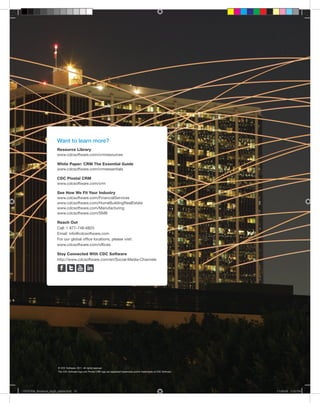 Want to learn more?
                      Resource Library
                      www.cdcsoftware.com/crmresources

                      White Paper: CRM The Essential Guide
                      www.cdcsoftware.com/crmessentials

                      CDC Pivotal CRM
                      www.cdcsoftware.com/crm

                      See How We Fit Your Industry
                      www.cdcsoftware.com/FinancialServices
                      www.cdcsoftware.com/HomeBuildingRealEstate
                      www.cdcsoftware.com/Manufacturing
                      www.cdcsoftware.com/SMB

                      Reach Out
                      Call: 1 877-748-6825
                      Email: info@cdcsoftware.com
                      For our global office locations, please visit:
                      www.cdcsoftware.com/offices

                      Stay Connected With CDC Software
                      http://www.cdcsoftware.com/en/Social-Media-Channels




                       © CDC Software, 2011. All rights reserved.
         12            The CDC Software logo and Pivotal CRM logo are registered trademarks and/or trademarks of CDC Software.




CDCCRM_Brochure_Aug5_printer.indd 12                                                                                             11-08-05 1:19 PM
 
