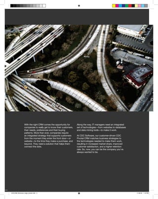 With the right CRM comes the opportunity for       Along the way, IT managers need an integrated
                 companies to really get to know their customers,   set of technologies—from websites to databases
                 their needs, preferences and their buying          and data mining tools—to make it work.
                 patterns. More than ever, companies require
                 an integrated strategy that supports customers     At CDC Software, our customer-driven CDC
                 from the moment they enter the front door—or       Pivotal CRM matches business strategies to
                 website—to the time they make a purchase, and      the technologies needed to make them work,
                 beyond. They need a solution that helps them       resulting in increased market share, improved
                 connect the dots.                                  customer satisfaction, and a higher retention
                                                                    rate. So, now, you can be the company you’ve
                                                                    always wanted to be.




                                                                                            CDC Customer Relationship Management     3



CDCCRM_Brochure_Aug5_printer.indd 3                                                                                                11-08-05 1:19 PM
 