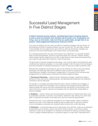 A r t i c l e
Successful Lead Management
In Five Distinct Stages

in today’s financial services industry, marketing teams face increasing pressure
to draw a direct line between their activities and the bottom line. expectations are
rising—give us more leads, make sure they are quality leads, and get them to us
quicker—while budgets and headcounts continue to shrink.

In the past, the ability to track the cause and effect of marketing campaigns has been elusive, so
demonstrating true ROI for marketing initiatives has been hit-and-miss. The new reality, however,
is that marketers are now judged by the same criteria as other line-of-business managers and
executives. Not only has lead quantity come under scrutiny, so has lead quality.

As a marketing professional, your goal, and the goal of your department, is to generate qualified
leads for sales representatives, who then convert these leads into customers. However, leading
market research studies suggest that up to 70% of sales leads are never acted upon because they
don’t reach the right person at the right time. That’s the bad news.

The good news is that lead management technology—one of the key ways to demonstrate the value
of well-planned marketing campaigns—is now widely available. In fact, the value of this technology is
becoming irresistible for marketing professionals in many mid-sized and smaller businesses today.

Although lead management technology can give you the answers you need to track and evaluate
lead quality, the technology itself won’t be effective unless you plan for it properly. Before
implementing any strategy or technology to manage leads, it’s important to think first about lead
management as an overall process comprised of five distinct stages as follows:

1. Planning and Generating — determining lists, developing messages, selecting the medium,
setting the timing, planning the marketing project, and specifying lead qualification and distribution
mechanisms with the sales team.

For example, if a campaign were being planned to offer a new line of flexible rate mortgages, in
determining the target for the campaign, a list of customers and prospects could be pulled that
looked at people who had at some point indicated that they were going to be purchasing a new
home in the future as well as customers and prospects who are nearing their renewal dates on
existing mortgages.

2. Qualifying — scoring, ranking, and processing leads according to pre-determined criteria, such
as qualification questions or net worth, and processes, distribution rules, defining A, B, and C-level
leads, components and duration of the sales cycle, and how to deal with atypical leads.

All leads that come in from a particular campaign are not created equally—criteria is needed to
determine the order in which leads are handled so that a prospect who is looking to purchase
a home immediately is processed and contacted before someone who is still a year away.

3. Distributing — ensuring that leads reach the right people at the right time. Leads can be distributed
by parameters such as territory, product, lead source, level of urgency, or new versus existing
customers. A lead can be escalated if, for example, the timeframe for making a purchase decision
is short, a budget is already approved, or a particular urgency or a high value is associated with it.




                                                                                  CDC MarketFirst | Article   
 