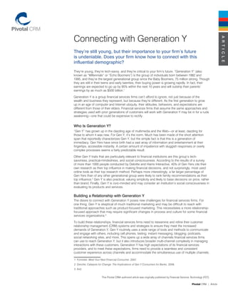 Connecting with Generation Y




                                                                                                                                A R T I C L E
They’re still young, but their importance to your firm’s future
is undeniable. Does your firm know how to connect with this
influential demographic?
They’re young, they’re tech-savvy, and they’re critical to your firm’s future. “Generation Y” (also
known as “Millennials” or “Echo Boomers”) is the group of individuals born between 1982 and
1995, and they’re the largest generational group since the Baby Boomers, 75 million strong. Though
they are still in their teens and early twenties, their buying power is growing rapidly. In fact, their
earnings are expected to go up by 85% within the next 10 years and will outstrip their parents’
earnings by as much as $500 billion.1

Generation Y is a group financial services firms can’t afford to ignore, not just because of the
wealth and business they represent, but because they’re different. As the first generation to grow
up in an age of computer and Internet ubiquity, their attitudes, behaviors, and expectations are
different from those of their elders. Financial services firms that assume the same approaches and
strategies used with prior generations of customers will work with Generation Y may be in for a rude
awakening—one that could be expensive to rectify.


Who Is Generation Y?
“Gen Y” has grown up in the dazzling age of multimedia and the Web—or at least, dazzling for
those to whom it was new. For Gen Y, it’s the norm. Much has been made of the short attention
span that reportedly characterizes Gen Y, but the simple fact is that this is a generation of
immediacy. Gen Yers have since birth had a vast array of information and entertainment at their
fingertips, accessible instantly. A certain amount of impatience with sluggish responses or overly
complex processes seems a fairly predictable result.

Other Gen Y traits that are particularly relevant to financial institutions are this group’s tech-
savviness, practical-mindedness, and social consciousness. According to the results of a survey
of more than 1000 people conducted by Deloitte and Harris Interactive, 45% of Gen Yers cite their
own research as their top influence in making financial decisions, and not surprisingly, most used
online tools as their top research method. Perhaps more interestingly, a far larger percentage of
Gen Yers than of any other generational group were likely to rank family recommendations as their
top influence.2 Gen Y is also practical, valuing simplicity and likely to base decisions on price, rather
than brand. Finally, Gen Y is civic-minded and may consider an institution’s social consciousness in
evaluating its products and services.

Building a Relationship with Generation Y
The desire to connect with Generation Y poses new challenges for financial services firms. For
one thing, Gen Y is skeptical of much traditional marketing and may be difficult to reach with
traditional approaches such as product-focused marketing. This necessitates a more relationship-
focused approach that may require significant changes in process and culture for some financial
services organizations.3

To build these relationships, financial services firms need to reexamine and refine their customer
relationship management (CRM) systems and strategies to ensure they meet the increased
demands of Generation Y. Gen Y routinely uses a wide range of tools and methods to communicate
and engage with others, including cell phones, texting, instant messaging, blogging, podcasts,
social networking sites, and more. This opens up a wide array of channels financial services firms
can use to reach Generation Y, but it also introduces broader multi-channel complexity in managing
interactions with these customers. Generation Y has high expectations of its financial services
providers, and to meet these expectations, firms need to provide a seamless and consistent
customer experience across channels and accommodate the simultaneous use of multiple channels.

1 Forrester. Meet Your Next Financial Consumer. 2007.
2 Deloitte. Catalysts for Change: The Implications of Gen Y Consumers for Banks. 2008.
3 Ibid.


                       This Pivotal CRM–authored article was originally published by Financial Services Technology (FST).

                                                                                                        Pivotal CRM | Article
 