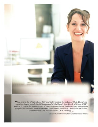 “You hear aour of talk that it ROI and determining thehow I lookCRM. There’s no
question in
            lot
                minds
                       about
                               is successful. But here’s
                                                         value of
                                                                  at it: our CRM
system is really the nerve center of our customer-facing business, and you can see
 for yourself that our numbers exceed those in our industry… Pivotal CRM is the
                 cornerstone to the success of our CRM strategy.
                                                                        ”
                                       Jim	Greufe,	Vice	President,	Farm	Credit	Services	of	America



                                                                          Pivotal CRM for Financial Services   11
 