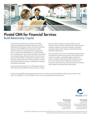 Pivotal CRM for Financial Services
Build Relationship Capital
     As the only comprehensive, enterprise-class CRM                       them to achieve insight into client preferences and
     solutions designed specifically to meet the needs of                  behaviors that can inform and refine their entire business
     individual lines of business within the financial services            strategy. It helps firms precisely manage a consistent
     industry, Pivotal CRM for Financial Services offers                   and personalized client experience that builds lasting,
     superior choices for institutional asset management                   profitable relationships.
     firms, mutual fund wholesaling firms, capital markets
     firms, private banks, and commercial banks. With distinct             Smart financial services firms are taking immediate action
     but complementary offerings for each of these lines of                to implement systems and processes that will help them
     business, Pivotal CRM is unrivalled in its ability to meet            create and sustain a competitive edge regardless of
     the needs of financial services firms looking to increase             market conditions. With Pivotal CRM, financial services
     operational efficiency, improve collaboration, and gain               firms can maximize client satisfaction as they derive
     competitive advantage.                                                economic value from every client touch-point, increasing
                                                                           client loyalty by building relationship capital.
     By giving financial services firms a 360-degree view of
     their clients, Pivotal CRM for Financial Services enables


     Contact a Pivotal CRM representative today to learn more about how Pivotal CRM can address your unique needs.
     Call +1 877-PIVOTAL (+1 877-748-6825) or visit us at www.pivotal.com/financialservices.




                                                                                                        North America                     International
                                                                                                           Pivotal CRM                       Pivotal CRM
                                                                                            Suite	800	–	Guinness	Tower                    Pioneer House
                                                                                             1055 West Hastings Street        7 Rushmills, Northampton
                                                                                                 Vancouver, BC V6E 2E9        United Kingdom NN4 7YB
                                                                                                       +1 877-748-6825             +44 (0) 1604 630050
                                                                                                      info@pivotal.com            info-intl@pivotal.com

                           © 2010 Pivotal CRM. All rights reserved. Pivotal CRM and the Pivotal CRM logo are trademarks and/or registered trademarks of
                                                                         Pivotal CRM. All other marks referenced are marks of their respective companies.
 