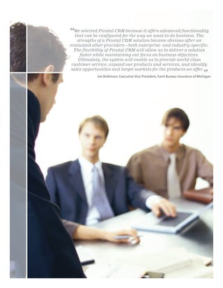 “We selected Pivotal CRM because itwe want to do business. The
 that can be configured for the way
                                    offers advanced functionality

   strengths of a Pivotal CRM solution became obvious after we
evaluated other providers—both enterprise- and industry-specific.
  The flexibility of Pivotal CRM will allow us to deliver a solution
     faster while maintaining our focus on business objectives.
    Ultimately, the system will enable us to provide world-class
 customer service, expand our products and services, and identify
sales opportunities and target markets for the products we offer.
                                                                                 ”
             Jim Robinson, Executive Vice President, Farm Bureau Insurance of Michigan
 