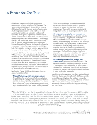 A Partner You Can Trust


            Pivotal CRM is a leading customer relationship                   applications is designed to make all client-facing
            management software suite from CDC Software, The                 departments within financial services firms work
            Customer-Driven Company.™ Pivotal CRM is the only                in unison to attract, win, and retain profitable
            CRM suite offering rich financial services functionality,        relationships. The result is less customization and
            a full enterprise application suite, and best-in-class           integration, leading to lower implementation costs.
            customization abilities, all with a low total cost of
            ownership. Through our experiences with more than              •	 Fit unique client strategies and imperatives:
            1,800 customers in over 35 countries, we’ve learned how           Pivotal CRM is the industry’s most flexible, scalable,
            to help companies craft and implement a CRM strategy              easy-to-customize CRM platform. Built on the
            that gets real, measurable results. We understand the             Microsoft® .NET Framework, Pivotal CRM is easy to
            specific needs of diverse financial services business             modify, integrate, deploy, and maintain. The industry-
            lines, and we deliver CRM that fits the needs of financial        leading Pivotal CRM customization toolkit provides
            firms today—while offering unparalelled flexibility to            the ability to cost-effectively adjust processes,
            help them seize the emerging business opportunities of            enabling financial services firms to capitalize on
            tomorrow with fast, cost-effective adaptability.                  unique business processes to reinforce competitive
                                                                              advantage. The flexible development platform
            A leader in CRM for the financial services industry, Pivotal      even allows firms to build out additional integrated
            CRM has worked with institutional and mutual fund                 features and applications, faster and more cost-
            wholesaling firms, private and commercial banks, and              effectively than custom development.
            capital markets firms to develop enterprise solutions that
            fit the unique requirements of their lines of business,        •	 Fit each company’s timeline, budget, and
            right out of the box, while also offering the flexibility         expectations: Our commitment to providing CRM
            to customize to individual companies’ needs. Our team             extends far beyond our product offerings. We offer
            boasts unrivaled domain expertise and experience, and             a continuum of services designed to help financial
            we’re committed to helping you succeed.                           services firms implement, maintain, use, and support
                                                                              Pivotal CRM at a pace that produces reliable results at
            By choosing Pivotal CRM, financial services firms are             a lower total cost of ownership.
            assured of solutions that:
                                                                           In addition to helping you put your client relationships at
            •	 Fit specific industry and business processes:               the center of your operations, Pivotal’s CRM suite provides
               Pivotal CRM offers a full range of software solutions       powerful productivity tools that produce measurable
               that deliver built-in best practices specific to the most   business benefits in terms of process efficiency, employee
               pressing challenges faced by institutional and mutual       collaboration, data accuracy, sales effectiveness,
               fund wholesalers, capital markets firms, private banks,     streamlined communications, cost-effective marketing,
               and commercial banks. Our suite of industry-tailored        and much more.



            “a range CRM serves its key verticals—financial services and insurance (FSI)—with
             Pivotal
                     of microvertical solutions, including private banking, asset management,
           investment banking, and healthcare insurance. Firms can jump-start deployments by
           starting with one of these preconfigured solutions and then make it their own through
           Pivotal CRM’s strong customization tool kit. To comply with FSI firms’ strong need for
         security, Pivotal CRM has best-in-class roles and access rights control, including support
                                          for field-level security.
                                                                                     ”
                                                                                                            Liz Herbert, Forrester
                                               “Midmarket Sales Force Automation Scorecard Summary: Pivotal,” November 22, 2005



4   Pivotal CRM for Financial Services
 