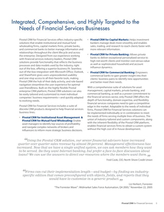 Integrated, Comprehensive, and Highly Targeted to the
    Needs of Financial Services Businesses
   Pivotal CRM for Financial Services offers industry-specific   •	 Pivotal CRM for Capital Markets: Helps investment
   solutions that enable institutional and mutual fund              bankers manage deals more smoothly and enables
   wholesaling firms, capital markets firms, private banks,         sales, trading, and research to reach clients faster with
   and commercial banks to better manage information and            more relevant information.
   relationships throughout the client lifecycle and across
   the enterprise. Designed from our experience working          •	 Pivotal CRM for Private Banking: Allows private
   with financial services industry leaders, Pivotal CRM            banks to deliver exceptional personalized service to
   solutions provide functionality that reflects the business       high-net-worth clients and monitor cost-versus-value
   processes and data models used by the industry, right            as well as sophisticated household and account
   out of the box, offering a superior business fit. Seamless       influence dynamics.
   out-of-the-box integration with Microsoft Office, Outlook,    •	 Pivotal CRM for Commercial Banking: Empowers
   and SharePoint gives users unprecedented usability               commercial banks to gain greater insight into their
   and one-stop access to all their favorite tools, making          clients’ business pains to identify new opportunities
   Pivotal CRM the hub of their daily activity, and role-based      and better meet their needs.
   navigation streamlines the user experience for optimal
   user-friendliness. Built on the highly flexible Pivotal       With a comprehensive suite of solutions for asset
   enterprise CRM platform, Pivotal CRM solutions can also       management, capital markets, private banking, and
   be easily tailored and customized to meet individual          commercial banking, as well as a proven commitment to
   companies’ business requirements—and quickly adapted          the financial services sector, only Pivotal CRM offers the
   to evolving needs.                                            depth of functionality, domain expertise, and flexibility
                                                                 financial services companies need to gain a competitive
   Pivotal CRM for Financial Services includes a suite of        edge in the market. Adaptable to the needs of individual
   discrete CRM products designed to help financial services     firms, Pivotal CRM for Financial Services solutions can
   business lines:                                               be implemented individually or in combination to meet
   •	 Pivotal CRM for Institutional Asset Management &           the needs of firms serving multiple lines of business. The
      Pivotal CRM for Mutual Fund Wholesaling: Enable            union of industry-tailored and custom components, along
      asset managers to identify top sources of profitability    with the inherent flexibility of the Pivotal CRM platform,
      and navigate complex networks of brokers and               enables financial services firms to obtain a custom system
      influencers to inform more strategic business decisions.   without the high cost of in-house development.



       “ Using the Pivotal CRM solution, our senior financial advisors have increased
   quarter over quarter sales revenue by almost 20 percent. Management effectiveness has
  increased. Now that we have a single unified system, we can ask members how they want
   to be served. Do they want Internet banking, but prefer a face-to-face discussion about
   loans? We can use the answers to direct our resources where the members want them.
                                                                                   Fred Cook, CIO, North Shore Credit Union ”

     “Firms can cut that comes preconfigured with objects, fields, and reports industry-
     specific edition
                      their implementation length—and budget—by finding an
                                                                               that they
                              would have to customize in a generic product.
                                                                                               ”   Liz Herbert, Forrester
                                   “The Forrester Wave : Midmarket Sales Force Automation, Q4 2005,” November 22, 2005
                                                        ™




                                                                                                 Pivotal CRM for Financial Services   5
 
