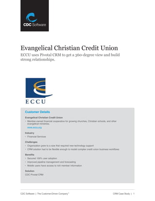 Evangelical Christian Credit Union
ECCU uses Pivotal CRM to get a 360-degree view and build
strong relationships.




    Customer Details
    Evangelical Christian Credit Union
    •	 Member-owned	financial	cooperative	for	growing	churches,	Christian	schools,	and	other		
       evangelical	ministries.		
      www.eccu.org

    Industry
    •	 Financial	Services

    Challenges
    •	 Organization	grew	to	a	size	that	required	new	technology	support
    •	 CRM	solution	had	to	be	flexible	enough	to	model	complex	credit	union	business	workflows

    Benefits
    •	 Secured	100%	user	adoption
    •	 Improved	pipeline	management	and	forecasting
    •	 Mobile	users	have	access	to	rich	member	information	

    Solution
    CDC	Pivotal	CRM




CDC Software | The Customer-Driven Company™                                              CRM Case Study | 1
 