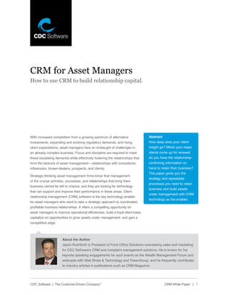 CRM for Asset Managers
How to use CRM to build relationship capital.




With increased competition from a growing spectrum of alternative                Abstract
investments, expanding and evolving regulatory demands, and rising               How deep does your client
client expectations, asset managers face an onslaught of challenges in           insight go? When your major
an already complex business. Focus and discipline are required to meet           clients come up for renewal,
these escalating demands while effectively fostering the relationships that      do you have the relationship-
form the bedrock of asset management—relationships with consultants,             confirming information on
influencers, broker-dealers, prospects, and clients.                             hand to retain their business?
                                                                                 This paper gives you the
Strategic-thinking asset management firms know that management
                                                                                 strategy and repeatable
of the crucial activities, processes, and relationships that bring them
                                                                                 processes you need to retain
business cannot be left to chance, and they are looking for technology
                                                                                 business and build assets
that can support and improve their performance in these areas. Client
                                                                                 under management with CRM
relationship management (CRM) software is the key technology enabler
                                                                                 technology as the enabler.
for asset managers who want to take a strategic approach to coordinated,
profitable business relationships. It offers a compelling opportunity for
asset managers to improve operational efficiencies, build a loyal client base,
capitalize on opportunities to grow assets under management, and gain a
competitive edge.



                       About the Author
                       Jason Rushforth is President of Front Office Solutions–overseeing sales and marketing
                       for CDC Software’s CRM and complaint management solutions. He is known for his
                       keynote speaking engagements for such events as the Wealth Management Forum and
                       webcasts with Wall Street & Technology and TowerGroup, and he frequently contributes
                       to industry articles in publications such as CRM Magazine.




CDC Software | The Customer-Driven Company™                                                 CRM White Paper | 1
 