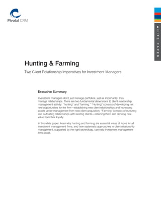 W H I T E
                                                                                                  P A P E R
Hunting & Farming
Two Client Relationship Imperatives for Investment Managers




        Executive Summary
        Investment managers don’t just manage portfolios; just as importantly, they
        manage relationships. There are two fundamental dimensions to client relationship
        management activity: “hunting” and “farming.” “Hunting” consists of developing net
        new opportunities for the firm—establishing new client relationships and increasing
        assets under management from new client acquisition. “Farming” consists of nurturing
        and cultivating relationships with existing clients—retaining them and deriving new
        value from their loyalty.

        In this white paper, learn why hunting and farming are essential areas of focus for all
        investment management firms, and how systematic approaches to client relationship
        management, supported by the right technology, can help investment management
        firms excel.
 