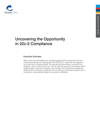 ExEcutivE BriEf
uncovering the Opportunity
in 22c-2 compliance


    Executive Summary
    Many mutual fund wholesalers are currently struggling with the expensive and time-
    consuming challenge of complying with SEC Rule 22c-2—a task that may appear to
    be all cost with no resulting benefit. This executive brief provides an overview of the
    regulation, what it means for your firm, and its costs and risks. But it also delves further,
    revealing ways mutual fund companies can leverage client relationship management
    (CRM) systems to facilitate compliance and uncovering an overlooked upside to 22c-2
    compliance: unprecedented insight into sources of profitability.
 