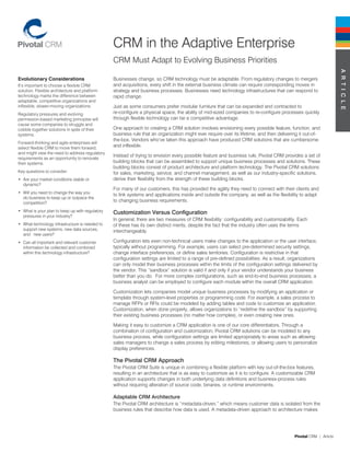 CRM in the Adaptive Enterprise
                                                  CRM Must Adapt to Evolving Business Priorities




                                                                                                                                                                    A R T i C l e
Evolutionary Considerations                       Businesses change, so CRM technology must be adaptable. From regulatory changes to mergers
It’s important to choose a flexible CRM           and acquisitions, every shift in the external business climate can require corresponding moves in
solution. Flexible architecture and platform      strategy and business processes. Businesses need technology infrastructures that can respond to
technology marks the difference between           rapid change.
adaptable, competitive organizations and
inflexible, slower-moving organizations.          Just as some consumers prefer modular furniture that can be expanded and contracted to
Regulatory pressures and evolving                 re-configure a physical space, the ability of mid-sized companies to re-configure processes quickly
permission-based marketing principles will        through flexible technology can be a competitive advantage.
cause some companies to struggle and
cobble together solutions in spite of their       One approach to creating a CRM solution involves envisioning every possible feature, function, and
systems.                                          business rule that an organization might ever require over its lifetime, and then delivering it out-of-
                                                  the-box. Vendors who’ve taken this approach have produced CRM solutions that are cumbersome
Forward-thinking and agile enterprises will
select flexible CRM to move them forward,
                                                  and inflexible.
and might view the need to address regulatory
                                                  Instead of trying to envision every possible feature and business rule, Pivotal CRM provides a set of
requirements as an opportunity to renovate
their systems.                                    building blocks that can be assembled to support unique business processes and solutions. These
                                                  building blocks consist of product architecture and platform technology. The Pivotal CRM solutions
Key questions to consider:                        for sales, marketing, service, and channel management, as well as our industry-specific solutions,
•	 Are your market conditions stable or           derive their flexibility from the strength of these building blocks.
   dynamic?
                                                  For many of our customers, this has provided the agility they need to connect with their clients and
•	 Will you need to change the way you
                                                  to link systems and applications inside and outside the company, as well as the flexibility to adapt
   do business to keep up or outpace the
   competition?
                                                  to changing business requirements.

•	 What is your plan to keep up with regulatory   Customization Versus Configuration
   pressures in your industry?
                                                  In general, there are two measures of CRM flexibility: configurability and customizability. Each
•	 What technology infrastructure is needed to    of these has its own distinct merits, despite the fact that the industry often uses the terms
   support new systems, new data sources,         interchangeably.
   and new users?
•	 Can all important and relevant customer        Configuration lets even non-technical users make changes to the application or the user interface,
   information be collected and combined          typically without programming. For example, users can select pre-determined security settings,
   within this technology infrastructure?         change interface preferences, or define sales territories. Configuration is restrictive in that
                                                  configuration settings are limited to a range of pre-defined possibilities. As a result, organizations
                                                  can only model their business processes within the limits of the configuration settings delivered by
                                                  the vendor. This “sandbox” solution is valid if and only if your vendor understands your business
                                                  better than you do. For more complex configurations, such as end-to-end business processes, a
                                                  business analyst can be employed to configure each module within the overall CRM application.

                                                  Customization lets companies model unique business processes by modifying an application or
                                                  template through system-level properties or programming code. For example, a sales process to
                                                  manage RFPs or RFIs could be modeled by adding tables and code to customize an application.
                                                  Customization, when done properly, allows organizations to “redefine the sandbox” by supporting
                                                  their existing business processes (no matter how complex), or even creating new ones.

                                                  Making it easy to customize a CRM application is one of our core differentiators. Through a
                                                  combination of configuration and customization, Pivotal CRM solutions can be modeled to any
                                                  business process, while configuration settings are limited appropriately to areas such as allowing
                                                  sales managers to change a sales process by editing milestones, or allowing users to personalize
                                                  display preferences.

                                                  The Pivotal CRM Approach
                                                  The Pivotal CRM Suite is unique in combining a flexible platform with key out-of-the-box features,
                                                  resulting in an architecture that is as easy to customize as it is to configure. A customizable CRM
                                                  application supports changes in both underlying data definitions and business-process rules
                                                  without requiring alteration of source code, binaries, or runtime environments.

                                                  Adaptable CRM Architecture
                                                  The Pivotal CRM architecture is “metadata-driven,” which means customer data is isolated from the
                                                  business rules that describe how data is used. A metadata-driven approach to architecture makes




                                                                                                                                            Pivotal CRM | Article
 