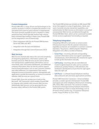 Custom Integration                                             The Pivotal CRM architecture includes an XML‑based CRM
Pivotal CRM offers a range of tools and technologies to be     server that supports an array of applications, clients, and
used	for	situations	in	which	a	complete	EAI	solution	is	not	   users; it provides security, transaction capabilities, and
warranted and a point‑to‑point solution is inappropriate.      authentication for Web Services as information is consumed
The	most	common	example	of	such	a	situation	is	a	data-         and presented. Web Services are delivered through the
warehouse feed, which typically involves high‑volume,          Pivotal CRM Web Client, which can be customized to enable
batch‑oriented data loading. In these cases, Pivotal CRM       remote access to application functionality as required.
can be integrated in one of several ways:
•	 Direct	integration	with	the	the	Pivotal	CRM	Business	
                                                               Telephony Integration
   Server	API	(XML	and	.NET)                                   Integrating CRM with a call‑center or contact‑center
                                                               infrastructure ensures that all customer interactions,
•	 Integration	with	the	back-end	database                      regardless of channel, are recorded in a common customer
                                                               repository. This process, called Computer Telephony
•	 Integration	through	OLE	Control	Extensions	(OCX)
                                                               Integration (CTI), offers a number of features:

Web Services                                                   •	 Screen Pops—incoming calls and corresponding
                                                                  customer information arrive at an agent’s workstation
Web	Services	dramatically	reduce	the	cost	and	complexity	
                                                                  simultaneously, which eliminates the need for the agent
of integrating applications, information systems, and
                                                                  to look up the information manually.
business processes. Web Services can be used to deliver
non‑transactional, supplementary information, such as          •	 Call Routing—incoming calls are controlled and
news feeds, static information dashboards, and additional         routed to agents based on rules, such as customer
company information; they can also be used to support             preferences, product history, or IVR selections; the
transactional information, such as new customer initiation        workload is distributed to ensure that the right agent
and order fulfillment. For organizations that need to             takes the right call.
integrate business‑to‑business systems, interoperate with
applications	outside	the	enterprise,	or	connect	to	external	   •	 Soft Phone—a software‑based telephone interface
websites, Web Services are a good choice.                         dials outbound calls and tracks agent phone activities.

Pivotal CRM’s three‑tier architecture is built on the          Pivotal	CRM	Interaction	Connector—Universal	Edition	
Microsoft®	.NET	framework,	which	enables	Pivotal	CRM	          provides a vendor‑agnostic link between Pivotal CRM
to integrate with, publish, and consume Web Services.          and typical call center telephony infrastructure (including
Additionally, Web Services can be generated for any            IVRs,	ACDs,	PBXs,	and	more).	The	connector	enables	
business object defined in the Pivotal CRM system.             businesses	to	leverage	existing	hardware	investments,	
                                                               while facilitating a move to newer technology, such as
                                                               IP‑based contact centers (e.g., I3 Customer Interaction
                                                               Center,® Avaya IP Office® or Cisco® IPCC).




                                                                                               Pivotal CRM Integration Solutions   5
 