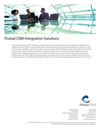 Pivotal CRM Integration Solutions
    The	Pivotal	CRM	team	at	CDC	Software	is	a	leading	provider	of	customer	relationship	management	(CRM)	software	
    applications. Pivotal CRM is the only CRM solution offering rich functionality, a full application suite, and best‑in‑class
    customization	capabilities,	all	with	a	low	total	cost	of	ownership.	We	offer	flexible	solutions	tailored	to	fit	the	complex	
    processes and industry‑specific data models, workflows, and end‑user requirements of each organization we do
    business	with.	Through	our	experiences	with	more	than	1,800	customers	in	over	35	countries,	we’ve	learned	how	
    to help businesses craft a CRM strategy that achieves real, measurable results. We deliver CRM that fits the needs of
    businesses	today—while	offering	the	flexibility	to	help	them	seize	the	emerging	business	opportunities	of	tomorrow.




                                                                                                         North America                      International
                                                                                                           Pivotal CRM                       Pivotal CRM
                                                                                            858	Beatty	Street,	Suite	600                  Pioneer House
                                                                                                        Vancouver, B.C.       7 Rushmills, Northampton
                                                                                                       Canada V6B 1C1         United Kingdom NN4 7YB
                                                                                                       +1	877-748-6825                 +44 1 604 614131
                                                                                                     info@pivotal.com             info‑intl@pivotal.com

                           © 2007 Pivotal CRM. All rights reserved. Pivotal CRM and the Pivotal CRM logo are trademarks and/or registered trademarks of
                                                                         Pivotal CRM. All other marks referenced are marks of their respective companies.
 