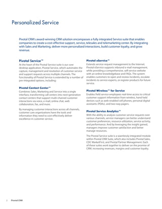 Personalized Service


           Pivotal CRM’s award-winning CRM solution encompasses a fully integrated Service suite that enables
           companies to create a cost-effective support, service, telesales and telemarketing center. By integrating
           with Sales and Marketing, deliver more personalized interactions, build customer loyalty, and grow
           revenue.


           Pivotal Service™                                              Pivotal eService™
           At the heart of the Pivotal Service suite is our core         Extends service request management to the Internet.
           desktop application, Pivotal Service, which automates the     Pivotal eService supports inbound e-mail management,
           capture, management and resolution of customer service        while providing a comprehensive, self-service website
           and support requests across multiple channels. The            with an online knowledgebase and FAQs. The system
           functionality of Pivotal Service is extended by a number of   enables customers to open and review incidents, escalate
           pre-integrated options, including:                            incidents to service experts, or register products for future
                                                                         service.
           Pivotal Contact Center™
           Combines Sales, Marketing and Service into a single           Pivotal Wireless™ for Service
           interface, transforming call centers into next-generation     Enables field service employees real-time access to critical
           contact centers that support multi-channel customer           customer support information from wireless, hand held
           interactions via voice, e-mail, online chat, web              devices such as web-enabled cell phones, personal digital
           collaboration, fax, and more.                                 assistants (PDAs), and two-way pagers.

           By managing customer interactions across all channels,
           customer care organizations have the tools and                Pivotal Service Analytics™
           information they need to cost-effectively deliver             With the ability to analyze customer service requests over
           excellence in customer service.                               various channels, service managers can better understand
                                                                         customer preferences, resource utilization, service activity,
                                                                         and performance. And by leveraging the insight gained,
                                                                         managers improve customer satisfaction and better
                                                                         manage resources.
                                                                         The Pivotal Service suite is a seamlessly integrated module
                                                                         within Pivotal CRM Suite, which also includes Pivotal Sales,
                                                                         CDC MarketFirst, and Pivotal Partner Management. Each
                                                                         of these suites work together to deliver on the promise of
                                                                         CRM, increasing revenues, margins and customer loyalty.




2   Pivotal CRM
 