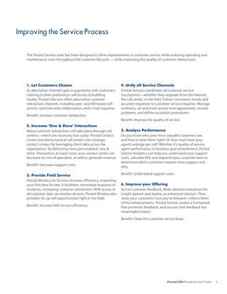 Improving the Service Process

   The Pivotal Service suite has been designed to drive improvements in customer service while reducing operating and
   maintenance costs throughout the customer lifecycle — while improving the quality of customer interactions.




   1. Let Customers Choose                                          4. Unify all Service Channels
   As alternative channels gain in popularity with customers,       Pivotal Service coordinates all customer service
   catering to their preferences will be key to building            touchpoints—whether they originate from the Internet,
   loyalty. Pivotal eService offers alternative customer            the call center, or the field. Deliver consistent, timely and
   interaction channels, including web- and IVR-based self-         accurate responses to customer service inquiries. Manage
   service, real-time web collaboration, and e-mail response.       contracts, set and track service level agreements, resolve
                                                                    problems, and define escalation procedures.
   Benefit: Increase customer satisfaction.
                                                                    Benefit: Improve the quality of service.
   2. Increase ‘One & Done’ Interactions
   Many customer interactions still take place through call         5. Analyze Performance
   centers—which are necessary but costly. Pivotal Contact          Do you know who your most valuable customers are,
   Center transforms tactical call centers into strategic           and how to treat them right? Or how much time your
   contact centers by leveraging client data across the             agents average per call? Whether it’s quality of service,
   organization. By delivering more personalized, ‘one &            agent performance or business goal achievement, Pivotal
   done’ interactions at lower costs, your contact center can       Service Analytics can help you understand your support
   decrease its cost of operation, as well as generate revenue.     costs, calculate ROI, and segment your customer base to
                                                                    determine which customers require more support and
   Benefit: Decrease support costs.                                 why.

   3. Provide Field Service                                         Benefit: Understand support costs.
   Pivotal Wireless for Service increases efficiency, improving
   your first-time fix rate. It facilitates immediate response to   6. Improve your Offering
   incidents, increasing customer satisfaction. With access to      Act on customer feedback. Make decisions based on the
   all customer data via wireless devices, Pivotal Wireless also    insight gained, and deploy an enhanced solution. Then,
   provides for up-sell opportunities right in the field.           show your customers how you’ve listened—inform them
                                                                    of the enhancements. Pivotal Service creates a framework
   Benefit: Increase field service efficiency.                      that promotes feedback, and ensures that feedback has
                                                                    meaningful impact.
                                                                    Benefit: Close the customer service loop.




                                                                                                   Pivotal CRM Pivotal Service™ Suite   3
 