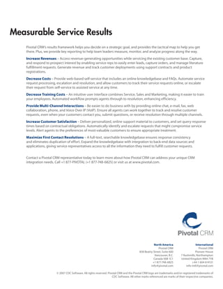 Measurable Service Results
    Pivotal CRM’s results framework helps you decide on a strategic goal, and provides the tactical map to help you get
    there. Plus, we provide key reporting to help team leaders measure, monitor, and analyze progress along the way.
    Increase Revenues – Access revenue-generating opportunities while servicing the existing customer base. Capture,
    and respond to prospect interest by enabling service reps to easily enter leads, capture orders, and manage literature
    fulfillment requests. Generate revenue and track customer deployments using support contracts and product
    registrations.
    Decrease Costs – Provide web-based self-service that includes an online knowledgebase and FAQs. Automate service
    request processing, escalation and resolution, and allow customers to track their service requests online, or escalate
    their request from self-service to assisted service at any time.
    Decrease Training Costs – An intuitive user interface combines Service, Sales and Marketing, making it easier to train
    your employees. Automated workflow prompts agents through to resolution, enhancing efficiency.
    Provide Multi-Channel Interactions – Be easier to do business with by providing online chat, e-mail, fax, web
    collaboration, phone, and Voice Over IP (VoIP). Ensure all agents can work together to track and resolve customer
    requests, even when your customers contact you, submit questions, or receive resolution through multiple channels.
    Increase Customer Satisfaction – Deliver personalized, online support material to customers, and set query response
    times based on contractual obligations. Automatically identify and escalate requests that might compromise service
    levels. Alert agents to the preferences of most-valuable customers to ensure appropriate treatment.
    Maximize First Contact Resolutions – A full-text, searchable knowledgebase ensures response consistency
    and eliminates duplication of effort. Expand the knowledgebase with integration to back-end data sources and
    applications, giving service representatives access to all the information they need to fulfill customer requests.


    Contact a Pivotal CRM representative today to learn more about how Pivotal CRM can address your unique CRM
    integration needs. Call +1 877-PIVOTAL (+1 877-748-6825) or visit us at www.pivotal.com.




                                                                                                     North America                      International
                                                                                                         Pivotal CRM                       Pivotal CRM
                                                                                          858 Beatty Street, Suite 600                  Pioneer House
                                                                                                      Vancouver, B.C.       7 Rushmills, Northampton
                                                                                                     Canada V6B 1C1         United Kingdom NN4 7YB
                                                                                                    +1 877-748-6825                  +44 1 604 614131
                                                                                                   info@pivotal.com             info-intl@pivotal.com

                        © 2007 CDC Software. All rights reserved. Pivotal CRM and the Pivotal CRM logo are trademarks and/or registered trademarks of
                                                                     CDC Software. All other marks referenced are marks of their respective companies.
 