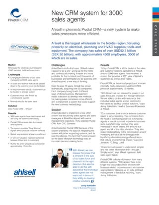 New CRM system for 3000
                                               sales agents




                                                                                                                                                          C A S E
                                               Ahlsell implements Pivotal CRM—a new system to make
                                               sales processes more efficient.




                                                                                                                                                          S T U D Y
                                               Ahlsell is the largest wholesaler in the Nordic region, focusing
                                               primarily on electrical, plumbing and HVAC supplies, tools and
                                               equipment. The company has sales of over USD$2.7 billion
                                               (SEK 20 billion), with approximately 4500 employees, 3000 of
                                               which are in sales.

Market                                         Challenges                                            Results
Wholesaler for electrical, plumbing and        Ahlsell has a motto that says, “Ahlsell makes         Today, Pivotal CRM is at the center of the sales
HVAC supplies, tools and equipment.            it easier to be a pro”. Living up to this motto       and customer relations operations at Ahlsell.
                                               and continuously making it easier and more            Around 3000 sales agents have received a
Challenges
                                               profitable for the hundreds and thousands of          system that provides a 360˚ view of Ahlsell’s
• Changing the behavior of 250 sales
  managers and 3000 sales agents
                                               businesses and contractors to do business with        customers as well as their habits.
                                               Ahlsell required a new way of thinking.
• All costs and revenue that can be passed                                                           Pivotal CRM, or the Ahead project as it’s known
  down to the customer must be distributed     Over the past 10 years, Ahlsell has grown             internally, had a return-on-investment (ROI)
• All key information about a customer must    dramatically, acquiring over 50 companies.            period of approximately 12 months.
  be located in a single system                Each company brought with it different
                                               ways of doing business. Management                    “With Ahead, we can release the power in our
• Customers must view Ahlsell as                                                                     sales force and channel it in the right direction.
                                               made a decision to develop new methods
  a professional supplier                                                                            We are able to do this with assurance that
                                               for making sales procedures more efficient
• Minimal effort for the sales force           and to implement a system that could support          individual sales agents are not restricted in
                                               the new business methodology.                         their ability to develop creative solutions,” says
Solution                                                                                             Jonny Kohlström, Head of Business Processes
CDC Pivotal CRM – “Ahead”
                                               Solution                                              at Ahlsell.
Results                                        Ahlsell decided to implement a new CRM                “Our customers think that the external customer
• 3000 sales agents have been trained and      system that would help sales agents and sales         report is very interesting. The comments from
  are using the system continuously            managers at Ahsell be aligned with senior             the head of purchasing and four purchasing
                                               management objectives. They selected Pivotal          agents at one of our most important customers
• Pivotal CRM retrieves data from seven
  other systems                                CRM from CDC Software.                                were overwhelmingly positive; they were
                                                                                                     interested in return orders, the amount due
• The system provides “Early Warning”          Ahlsell selected Pivotal CRM because of the
                                                                                                     report and all of the other statistics. They also
  signals which produce proactive behavior     system’s flexibility, the ease of integrating the
                                                                                                     responded positively to the conversation around
• Market segmentation is now more efficient    system with other supporting systems, and its
                                                                                                     increasing the value of the average order
                                               user-friendliness. The fact that Pivotal is based
• A “win-win” situation has been achieved                                                            by offering alternative energy-efficient items
                                               on the latest Microsoft technology was an
  between Ahlsell and its customers                                                                  that reduce environmental impact,” says Åke
                                               important decision-making factor.
                                                                                                     Jonsson, FC Bygg Luleå.
• ROI for the entire project was achieved in
  approximately 12 months.
                                                                                                     ”Ahead is much easier to understand, simpler
                                                                      With Ahead, we can             and has better information than I thought.
                                                                      release the power that         Simply super,” says Mikael Ingelsson, field
                                                                      is inherent in the size        sales agent Gävle.
                                                                      of our sales force and         Pivotal CRM collects information from many
                                                                      channel it in the right        different systems. “With ahead, there is no
                                                                      direction. But also be         longer any doubt about how we work with
                                                                      able to do this with           business-related processes such as customer
                                                                      assurance that individual      segmentation, following-up on bids, contract
                                                                      sales agents are not           management or feedback reporting,” says
                                                                      restricted in terms of         Jonny Kohlström.
                                                                      their ability to develop
                                                                      creative solutions.
                                                                                Jonny Kohlström
                                                                       Head of Business Processes
                                                                                           Ahlsell
 