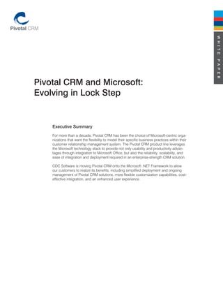 W H I T E
                                                                                                  P A P E R
Pivotal CRM and Microsoft:
Evolving in Lock Step


    Executive Summary
    For more than a decade, Pivotal CRM has been the choice of Microsoft-centric orga-
    nizations that want the flexibility to model their specific business practices within their
    customer relationship management system. The Pivotal CRM product line leverages
    the Microsoft technology stack to provide not only usability and productivity advan-
    tages through integration to Microsoft Office, but also the reliability, scalability, and
    ease of integration and deployment required in an enterprise-strength CRM solution.

    CDC Software is moving Pivotal CRM onto the Microsoft .NET Framework to allow
    our customers to realize its benefits, including simplified deployment and ongoing
    management of Pivotal CRM solutions, more flexible customization capabilities, cost-
    effective integration, and an enhanced user experience.
 