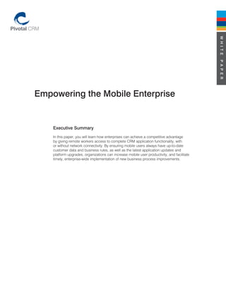 W H I T E
                                                                                             P A P E R
Empowering the Mobile Enterprise


    Executive Summary
    In this paper, you will learn how enterprises can achieve a competitive advantage
    by giving remote workers access to complete CRM application functionality, with
    or without network connectivity. By ensuring mobile users always have up-to-date
    customer data and business rules, as well as the latest application updates and
    platform upgrades, organizations can increase mobile user productivity, and facilitate
    timely, enterprise-wide implementation of new business process improvements.
 