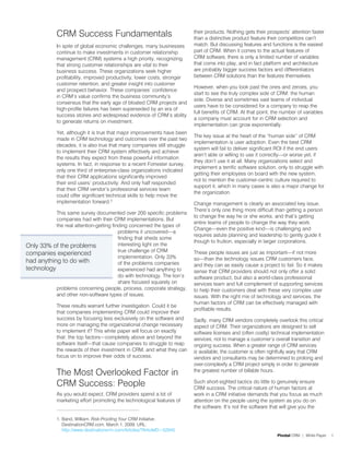 CRM Success Fundamentals                                      their products. Nothing gets their prospects’ attention faster
                                                                           than a distinctive product feature their competitors can’t
             In spite of global economic challenges, many businesses       match. But discussing features and functions is the easiest
             continue to make investments in customer relationship         part of CRM. When it comes to the actual features of
             management (CRM) systems a high priority, recognizing         CRM software, there is only a limited number of variables
             that strong customer relationships are vital to their         that come into play, and in fact platform and architecture
             business success. These organizations seek higher             are probably bigger success factors and differentiators
             profitability, improved productivity, lower costs, stronger   between CRM solutions than the features themselves.
             customer retention, and greater insight into customer
                                                                           However, when you look past the ones and zeroes, you
             and prospect behavior. These companies’ confidence
                                                                           start to see the truly complex side of CRM: the human
             in CRM’s value confirms the business community’s
                                                                           side. Diverse and sometimes vast teams of individual
             consensus that the early age of bloated CRM projects and
                                                                           users have to be considered for a company to reap the
             high-profile failures has been superseded by an era of
                                                                           full benefits of CRM. At that point, the number of variables
             success stories and widespread evidence of CRM’s ability
                                                                           a company must account for in CRM selection and
             to generate returns on investment.
                                                                           implementation can grow exponentially.
             Yet, although it is true that major improvements have been
                                                                           The key issue at the heart of the “human side” of CRM
             made in CRM technology and outcomes over the past two
                                                                           implementation is user adoption. Even the best CRM
             decades, it is also true that many companies still struggle
                                                                           system will fail to deliver significant ROI if the end users
             to implement their CRM system effectively and achieve
                                                                           aren’t able or willing to use it correctly—or worse yet, if
             the results they expect from these powerful information
                                                                           they don’t use it at all. Many organizations select and
             systems. In fact, in response to a recent Forrester survey,
                                                                           implement a terrific software solution, only to struggle with
             only one third of enterprise-class organizations indicated
                                                                           getting their employees on board with the new system,
             that their CRM applications significantly improved
                                                                           not to mention the customer-centric culture required to
             their end users’ productivity. And only half responded
                                                                           support it, which in many cases is also a major change for
             that their CRM vendor’s professional services team
                                                                           the organization.
             could offer significant technical skills to help move the
             implementation forward.1                                      Change management is clearly an associated key issue.
                                                                           There’s only one thing more difficult than getting a person
           This same survey documented over 200 specific problems
                                                                           to change the way he or she works, and that’s getting
           companies had with their CRM implementations. But
                                                                           entire teams of people to change the way they work.
           the real attention-getting finding concerned the types of
                                                                           Change—even the positive kind—is challenging and
                                         problems it uncovered—a
                                                                           requires astute planning and leadership to gently guide it
                                         finding that sheds some
                                                                           though to fruition, especially in larger corporations.
Only 33% of the problems                 interesting light on the
                                         true challenge of CRM
companies experienced                                                      These people issues are just as important—if not more
                                         implementation. Only 33%          so—than the technology issues CRM customers face,
had anything to do with                  of the problems companies         and they can as easily cause a project to fail. So it makes
technology                               experienced had anything to       sense that CRM providers should not only offer a solid
                                         do with technology. The lion’s    software product, but also a world-class professional
                                         share focused squarely on         services team and full complement of supporting services
           problems concerning people, process, corporate strategy,        to help their customers deal with these very complex user
           and other non-software types of issues.                         issues. With the right mix of technology and services, the
                                                                           human factors of CRM can be effectively managed with
             These results warrant further investigation. Could it be
                                                                           profitable results.
             that companies implementing CRM could improve their
             success by focusing less exclusively on the software and      Sadly, many CRM vendors completely overlook this critical
             more on managing the organizational change necessary          aspect of CRM. Their organizations are designed to sell
             to implement it? This white paper will focus on exactly       software licenses and (often costly) technical implementation
             that: the top factors—completely above and beyond the         services, not to manage a customer’s overall transition and
             software itself—that cause companies to struggle to reap      ongoing success. When a greater range of CRM services
             the rewards of their investment in CRM, and what they can     is available, the customer is often rightfully wary that CRM
             focus on to improve their odds of success.                    vendors and consultants may be determined to prolong and
                                                                           over-complexify a CRM project simply in order to generate
             The Most Overlooked Factor in                                 the greatest number of billable hours.

             CRM Success: People                                           Such short-sighted tactics do little to genuinely ensure
                                                                           CRM success. The critical nature of human factors at
             As you would expect, CRM providers spend a lot of             work in a CRM initiative demands that you focus as much
             marketing effort promoting the technological features of      attention on the people using the system as you do on
                                                                           the software. It’s not the software that will give you the

             1. Band, William. Risk-Proofing Your CRM Initiative.
                DestinationCRM.com. March 1, 2009. URL:
                http://www.destinationcrm.com/Articles/?ArticleID=52945
                                                                                                                  Pivotal CRM | White Paper   1
 
