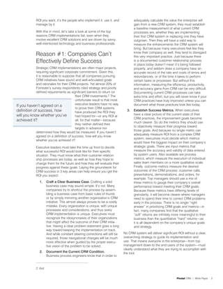 ROI you want; it’s the people who implement it, use it, and               adequately calculate the value the enterprise will
             manage by it.                                                             gain from a new CRM system, they must establish
                                                                                       a baseline measurement of what current CRM
             With this in mind, let’s take a look at some of the top                   processes are, whether they are implementing
             reasons CRM implementations fail, even when they                          their first CRM system or replacing one they have
             involve excellent CRM solutions and are driven by savvy,                  outgrown. Then they will have a valid way to
             well-intentioned technology and business professionals.                   measure the enhancements the CRM system will
                                                                                       bring. But because many executives feel like they
             Reason #1: Companies Can’t                                                know their company so well, they tend to disregard
                                                                                       this very important practice. Just because there
             Effectively Define Success                                                is a documented customer relationship process
                                                                                       in place today doesn’t mean it’s being followed
            Strategic CRM implementations are often major projects,                    properly, and seldom does a company have an
            requiring significant corporate commitment. Given this,                    accurate record of the rate and costs of errors and
            it is reasonable to suppose that all companies pursuing                    redundancies, or of the time it takes to perform
            CRM initiatives have sound and well-articulated goals                      certain tasks or processes. But without this
            and rationales for their CRM projects. Yet almost 20% of                   information, measuring the efficiency, productivity,
            Forrester’s survey respondents cited strategy and poorly                   and accuracy gains from CRM can be very difficult.
            defined requirements as significant barriers to return on                  Documenting current CRM processes can take
                                         their CRM investments.2 The                   extra time and effort, but you will never know if your
                                         unfortunate result is that most               CRM practices have truly improved unless you can
                                         executive leaders have no way                 document what those practices look like today.
If you haven’t agreed on a
                                         to prove their CRM systems
definition of success, how               have produced the ROI they
                                                                                  3.   Establish Success Metrics. When executives
will you know whether you’ve                                                           have a clear picture of the current state of their
                                         had hoped for—or any ROI at
                                                                                       CRM practices, the improvement goals become
achieved it?                             all, for that matter—because
                                                                                       much clearer. So do the metrics they should use
                                         they neither defined their
                                                                                       to objectively measure their progress toward
                                         targets in advance nor
                                                                                       those goals. And because no single metric can
            determined how they would be measured. If you haven’t
                                                                                       adequately measure ROI from a complex CRM
            agreed on a definition of success, how will you know
                                                                                       system, executives must decide which metrics
            whether you’ve achieved it?
                                                                                       would have the biggest impact on their company’s
             Executive leaders must take the time up front to decide                   strategic goals. There are input metrics that
             what successful ROI would look like for their specific                    measure the accuracy and validity of data entered
             situation. They must know what their customer relation-                   by system users. Also available are process
             ship processes are today, as well as how they hope to                     metrics, which measure the execution of individual
             change them for the future and how they will evaluate their               sales team members on a more qualitative scale.
             progress against these goals. Laying the groundwork for                   Finally, outcome metrics measure the desired
             CRM success in 3 key areas can help ensure you get the                    outcomes of the CRM process: customer calls,
             ROI you expect:                                                           presentations, demonstrations, and orders, for
                                                                                       example. Top managers should use a mix of
                1.      Craft a Clear Business Case. Crafting a solid                  these metrics to gauge their company’s overall
                        business case may sound simple. It’s not. Many                 performance toward meeting their CRM goals.
                        companies try to shortcut the process by assem-                Because these metrics have differing levels of
                        bling a business case from basic rules of thumb                granularity, it will become clearer where managers
                        or by simply mirroring another organization’s CRM              need to spend their time to correct CRM problems
                        initiative. This almost always proves to be a costly           early in the process. There is no single “right
                        mistake. Every organization is unique, with unique             answer” in prioritizing CRM goals and metrics—in
                        processes and considerations, and thus every                   fact, many companies find that the qualitative
                        CRM implementation is unique. Executives must                  “soft” returns are infinitely more meaningful to their
                        recognize the idiosyncrasies of their organizations            business than the quantitative “hard” returns—as
                        that might affect the outcome of their CRM initia-             it is all dependent on the company’s unique goals
                        tive. Having a clear problem statement goes a long             and strategy.
                        way toward keeping the implementation on track.
                        And while constant steering corrections will still be   No CRM system will deliver significant ROI without a clear,
                        required, those navigational changes will be much       overarching strategy to guide its implementation and
                        more effective when guided by the proper execu-         use. That means everyone in the enterprise—from top
                        tive vision of the problem to be solved.                management down to the end users of the system—must
                                                                                clearly understand what they are trying to accomplish with
                2.      Document the Current CRM Condition.                     the tool.
                        Business process engineers know that in order to


             2. Ibid.


                                                                                                                       Pivotal CRM | White Paper   2
 