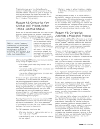 This direction must come from the top. Executive                 •	 What is my budget for getting the software installed,
             sponsors must develop a clear business case for their               and will I have to hire expensive outside consultants
             new CRM software. They have to agree on strategic and               to help?
             tactical goals for what they hope to accomplish and a
                                                                            The CIO’s concerns are every bit as valid as the CEO’s.
             realistic timeframe for getting it done, then work to gain
                                                                            But the CIO is measured by technology concerns instead
             buy-in throughout the organization.
                                                                            of business issues. Without constant steering corrections
                                                                            in the interests of the business goals of a CRM project,
             Reason #2: Companies View                                      the final product is at risk of becoming an IT solution, but
                                                                            not a business solution. It may be on time and on budget
             CRM as an IT Project, Rather                                   and meet a range of technical criteria, but whether it
                                                                            aligns with corporate strategy is another matter entirely.
             Than a Business Initiative
           Armed with an effective business case and a clear problem
           statement, your enterprise can generate a great deal of
                                                                            Reason #3: Companies
           CRM momentum. The corporate vision and core company              Automate a Misaligned Process
           values set the course for a successful implementation. Yet
                                                                            As powerful and helpful as CRM software can be, at its root,
                                        we still see many CRM systems
                                                                            it is not performing any feats of magic. Ultimately, like other
                                        end up as little more than a
                                                                            forms of software, CRM simply streamlines and automates
Without constant steering               management reporting tool,
                                                                            what would otherwise be time-consuming, challenging, or
corrections in the interests            leaving the actual customer
                                                                            repetitive processes. If these processes are misguided or
                                        experience virtually unchanged.
of the business goals, the                                                  broken to begin with, automation will not fix them.
final product is at risk of              Why is this? It has very little
                                         to do with the software. But it    Therefore, in order for an enterprise to garner a significant
becoming an IT solution, but                                                return on its investment in CRM technology, its customer
                                         has everything to do with the
not a business solution                  focus of the organizations who     relationship processes must be sound, well documented,
                                         implement the system.              and precisely aligned with the mission of the enterprise itself.

             When evaluating a CRM system, most executives start out        Process alignment is an area in which most businesses
             asking exactly the right questions:                            have room for improvement. The majority of enterprises
                                                                            find it difficult to agree on what their current processes are,
               •	 How can the system make doing business with us            much less what they should be. Or worse: they discover
                  more positive?                                            their processes are misaligned only after a new system is
               •	 How can we use the system to drive repeat sales and       implemented and end-user training has begun.
                  encourage customer loyalty?
                                                                            If your organization attempts to implement a strategic CRM
               •	 How can the software streamline our processes and         system without having your existing or desired processes
                  increase business insight?                                well aligned and documented beforehand, you will be in
             These are very good questions to ask. And if they stay         for a rough ride. Without process clarity and alignment,
             at the forefront of the actual execution, they will guide      automation is unlikely to produce clear benefits.
             the enterprise toward a successful implementation
                                                                            In many ways, business process alignment is actually
             and positive ROI. However, once these questions are
                                                                            more important than the software itself. Once a process
             answered to top management’s satisfaction, that’s where
                                                                            has been aligned, understood, agreed to, and well
             their guiding force tends to lose steam. For at this point,
                                                                            documented, the technology requirements tend to flow
             many executives mistakenly assume their job is done.
                                                                            naturally from the process. Conversely, no software
             So they take their hands completely off the steering
                                                                            product can deliver business value from a process that
             wheel and hand it to the IT department for selection and
                                                                            was off-kilter from the start.
             implementation. Now CRM has been demoted from
             “corporate strategy” to “IT project.”                          This is not to say that the software is unimportant—in fact,
                                                                            the importance of process clarity and refinement under-
             Naturally, IT departments are crucial to successful CRM
                                                                            lines the value of having a highly adaptive and malleable
             implementations. But many top executives tend to forget
                                                                            CRM software solution that can precisely model your
             that the CIO operates from a much more granular set
                                                                            desired processes—but it does suggest that even the
             of job concerns—concerns that focus more on software
                                                                            best technology will fail to deliver results if the processes
             packages than customer relationships.
                                                                            themselves are misaligned. Approach CRM initiatives
             The CIO’s questions sound more like:                           as an opportunity for greater process clarity, alignment,
                                                                            definition, and refinement, rather than an excuse to lay
               •	 What is our deadline for implementation and can we        software on top of existing processes—or worse, to allow
                  meet it with current IT staff?                            technology to impose new cookie-cutter “out of the box”
               •	 How can I get our other 10 data repositories to talk to   processes that don’t fit your business—and you will
                  this new system?                                          experience far greater success.



                                                                                                                     Pivotal CRM | White Paper   3
 