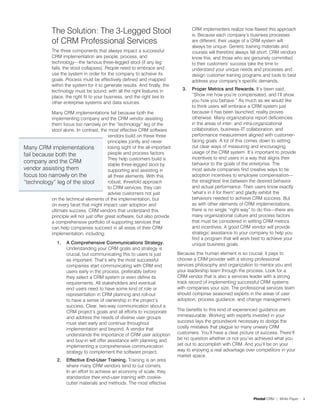 The Solution: The 3-Legged Stool                                        CRM implementers realize how flawed this approach
                                                                                      is. Because each company’s business processes
              of CRM Professional Services                                            are different, their usage of a CRM system will
                                                                                      always be unique. Generic training materials and
              The three components that always impact a successful                    courses will therefore always fall short. CRM vendors
              CRM implementation are people, process, and                             know this, and those who are genuinely committed
              technology—the famous three-legged stool (if any leg                    to their customers’ success take the time to
              fails, the stool collapses). People need to embrace and                 understand your unique needs and processes and
              use the system in order for the company to achieve its                  design customer training programs and tools to best
              goals. Process must be effectively defined and mapped                   address your company’s specific demands.
              within the system for it to generate results. And finally, the
              technology must be sound, with all the right features in           3.   Proper Metrics and Rewards. It’s been said,
              place, the right fit to your business, and the right ties to            “Show me how you’re compensated, and I’ll show
              other enterprise systems and data sources.                              you how you behave.” As much as we would like
                                                                                      to think users will embrace a CRM system just
           Many CRM implementations fail because both the                             because it has been launched, reality proves
           implementing company and the CRM vendor assisting                          otherwise. Many organizations report deficiencies
           them focus too narrowly on the “technology” leg of the                     in the areas of inter- and intra-organizational
           stool alone. In contrast, the most effective CRM software                  collaboration, business–IT collaboration, and
                                          vendors build on these three                performance measurement aligned with customer-
                                          principles jointly and never                facing goals. A lot of this comes down to setting
Many CRM implementations                  losing sight of the all-important           out clear ways of measuring and encouraging
                                          people and process factors.                 usage of the CRM system. It’s important to provide
fail because both the
                                          They help customers build a                 incentives to end users in a way that aligns their
company and the CRM                       stable three-legged stool by                behavior to the goals of the enterprise. The
vendor assisting them                     supporting and assisting in                 most astute companies find creative ways to tie
focus too narrowly on the                 all three elements. With this               adoption incentives to employee compensation—
“technology” leg of the stool             robust, threefold approach                  the straightest line between the desired behavior
                                          to CRM services, they can                   and actual performance. Then users know exactly
                                          advise customers not just                   "what’s in it for them" and gladly exhibit the
           on the technical elements of the implementation, but                       behaviors needed to achieve CRM success. But
           on every facet that might impact user adoption and                         as with other elements of CRM implementations,
           ultimate success. CRM vendors that understand this                         there is no single “right way” to do this—there are
           principle will not just offer great software, but also provide             many organizational culture and process factors
           a comprehensive portfolio of supporting services that                      that must be considered in setting CRM metrics
           can help companies succeed in all areas of their CRM                       and incentives. A good CRM vendor will provide
           implementation, including:                                                 strategic assistance to your company to help you
                                                                                      find a program that will work best to achieve your
                1.   A Comprehensive Communications Strategy.                         unique business goals.
                     Understanding your CRM goals and strategy is
                     crucial, but communicating this to users is just          Because this human element is so crucial, it pays to
                     as important. That’s why the most successful              choose a CRM provider with a strong professional
                     companies start communicating with CRM end                services philosophy and organization to mentor you and
                     users early in the process, preferably before             your leadership team through the process. Look for a
                     they select a CRM system or even define its               CRM vendor that is also a services leader with a strong
                     requirements. All stakeholders and eventual               track record of implementing successful CRM systems
                     end users need to have some kind of role or               with companies your size. The professional services team
                     representation in CRM planning and roll-out               should comprise seasoned experts in the areas of user
                     to have a sense of ownership in the project’s             adoption, process guidance, and change management.
                     success. Clear, two-way communication about a
                     CRM project’s goals and all efforts to incorporate        The benefits to this kind of experienced guidance are
                     and address the needs of diverse user groups              immeasurable. Working with experts invested in your
                     must start early and continue throughout                  success lays the groundwork necessary to dodge the
                     implementation and beyond. A vendor that                  costly mistakes that plague so many unwary CRM
                     understands the importance of CRM user adoption           customers. You’ll have a clear picture of success. There’ll
                     and buy-in will offer assistance with planning and        be no question whether or not you’ve achieved what you
                     implementing a comprehensive communication                set out to accomplish with CRM. And you’ll be on your
                     strategy to complement the software project.              way to enjoying a real advantage over competitors in your
                                                                               market space.
                2.   Effective End-User Training. Training is an area
                     where many CRM vendors tend to cut corners.
                     In an effort to achieve an economy of scale, they
                     standardize their end-user training with cookie-
                     cutter materials and methods. The most effective


                                                                                                                     Pivotal CRM | White Paper   4
 