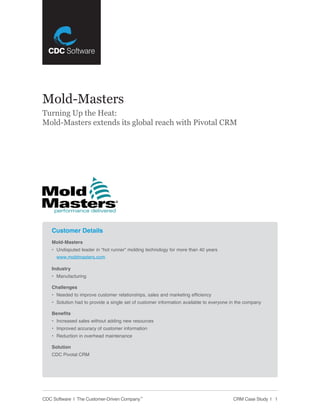Mold-Masters
Turning Up the Heat:
Mold-Masters extends its global reach with Pivotal CRM




    Customer Details
    Mold-Masters
    • Undisputed leader in “hot runner” molding technology for more than 40 years
      www.moldmasters.com

    Industry
    • Manufacturing

    Challenges
    • Needed to improve customer relationships, sales and marketing efficiency
    • Solution had to provide a single set of customer information available to everyone in the company

    Benefits
    • Increased sales without adding new resources
    • Improved accuracy of customer information
    • Reduction in overhead maintenance

    Solution
    CDC Pivotal CRM




CDC Software | The Customer-Driven Company™                                              CRM Case Study | 1
 