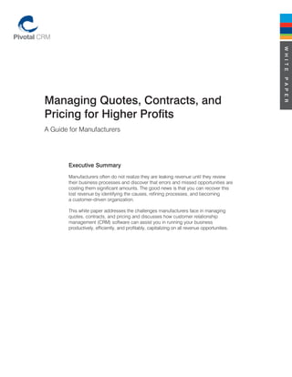 W H I T E
                                                                                               P A P E R
Managing Quotes, Contracts, and
Pricing for Higher Profits
A Guide for Manufacturers




       Executive Summary
       Manufacturers often do not realize they are leaking revenue until they review
       their business processes and discover that errors and missed opportunities are
       costing them significant amounts. The good news is that you can recover this
       lost revenue by identifying the causes, refining processes, and becoming
       a customer-driven organization.

       This white paper addresses the challenges manufacturers face in managing
       quotes, contracts, and pricing and discusses how customer relationship
       management (CRM) software can assist you in running your business
       productively, efficiently, and profitably, capitalizing on all revenue opportunities.
 