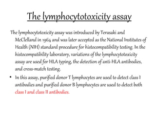 The lymphocytotoxicity assay
The lymphocytotoxicity assay was introduced by Terasaki and
McClelland in 1964 and was later accepted as the National Institutes of
Health (NIH) standard procedure for histocompatibility testing. In the
histocompatibility laboratory, variations of the lymphocytotoxicity
assay are used for HLA typing, the detection of anti-HLA antibodies,
and cross-match testing.
• In this assay, purified donor T lymphocytes are used to detect class I
antibodies and purified donor B lymphocytes are used to detect both
class I and class II antibodies.
 