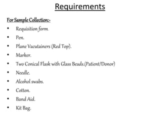 Requirements
For SampleCollection:-
• Requisition form.
• Pen.
• Plane Vacutainers (Red Top).
• Marker.
• Two Conical Flask with Glass Beads.(Patient/Donor)
• Needle.
• Alcohol swabs.
• Cotton.
• Band Aid.
• Kit Bag.
 
