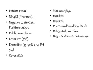 • Patient serum.
• NH4Cl (Prepared).
• Negative control and
Positive control.
• Rabbit compliment
• Eosin dye (5%)
• Formaline (35-42% and PH
7.4)
• Cover slide
• Mini centrifuge.
• Hemilton.
• Repeator.
• Pipette (10ul/100ul/200ul/1ml)
• Refrigrated Centrifuge.
• Bright field inverted microscope
 