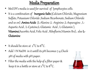 Media Preparation
• McCOY’s media is used for survival of lymphocytes cells.
• It is a combination of InorganicSalts (Calcium Chloride, Magnesium
Sulfate, Potassium Chloride ,Sodium Bicarbonate, Sodium Chloride
and so on) ,AminoAcids (L-Alanine ,L -Arginine ,L-Asparagine , L-
Aspartic Acid , L-Cysteine,L-Glutamic Acid , L-Glutamin ),
Vitamins(Ascorbic Acid, Folic Acid , Riboflavin,Vitamin B12), also L-
Glutamine
• It should be store at 2°C to 8°C.
• Add I N NaOH in it untill its pH becomes 7.4.Check the
pH of media with pH paper.
• Filter the media with the help of a filter paper &
keep it in a bottle or store at 2°C to 8°C.
 